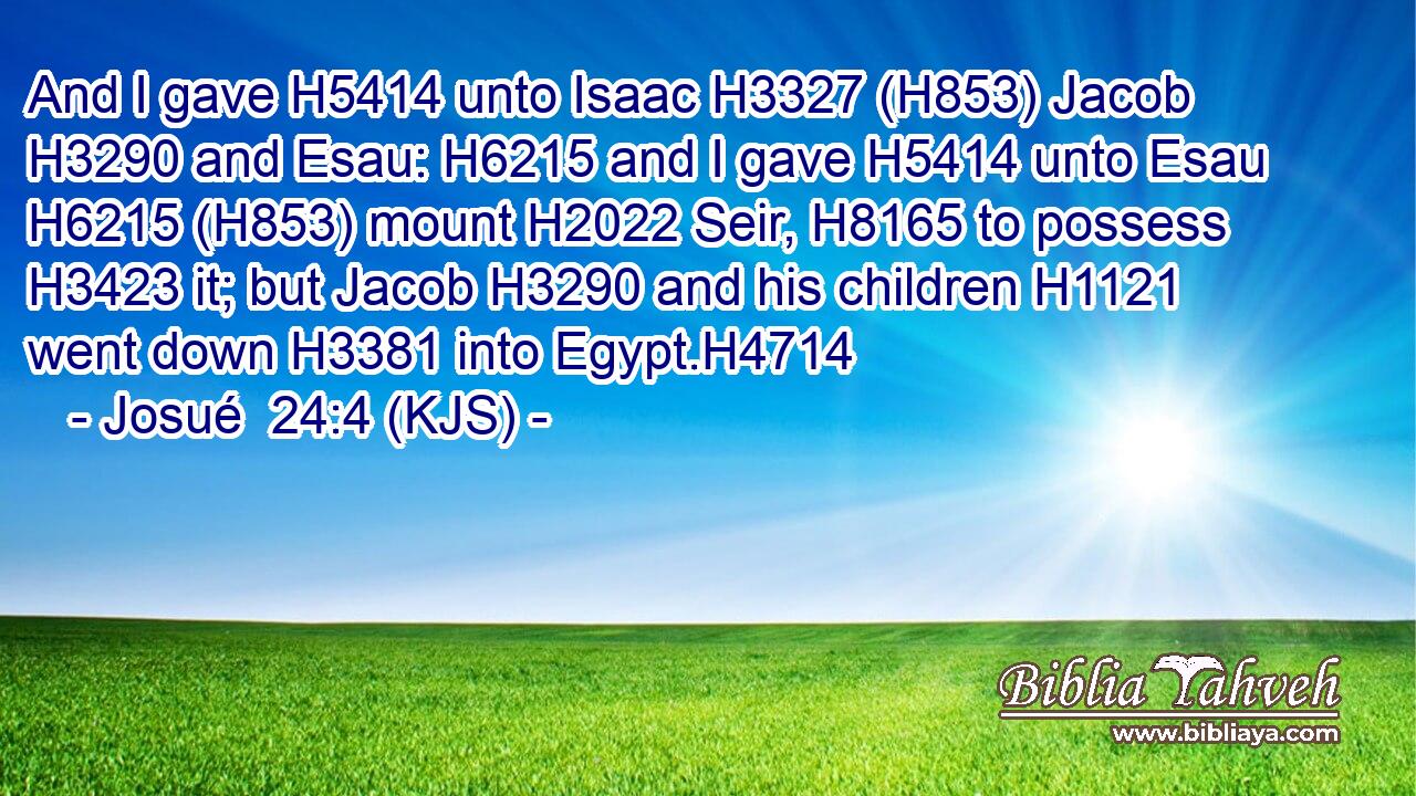 And I gave H5414 unto Isaac H3327 (H853) Jacob H3290 and Esau: H6215 and I gave H5414 unto Esau H6215 (H853) mount H2022 Seir, H8165 to possess H3423 it; but Jacob H3290 and his children H1121 went down H3381 into Egypt.H4714