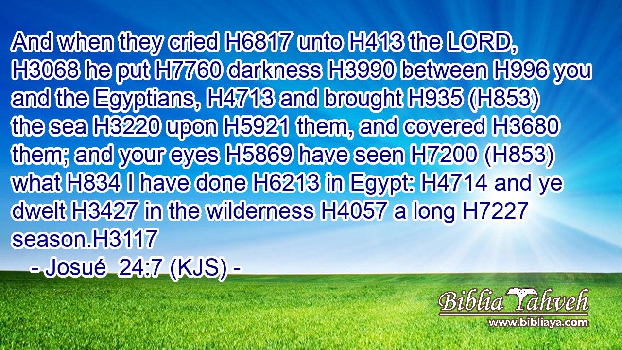 And when they cried H6817 unto H413 the LORD, H3068 he put H7760 darkness H3990 between H996 you and the Egyptians, H4713 and brought H935 (H853) the sea H3220 upon H5921 them, and covered H3680 them; and your eyes H5869 have seen H7200 (H853) what H834 I have done H6213 in Egypt: H4714 and ye dwelt H3427 in the wilderness H4057 a long H7227 season.H3117