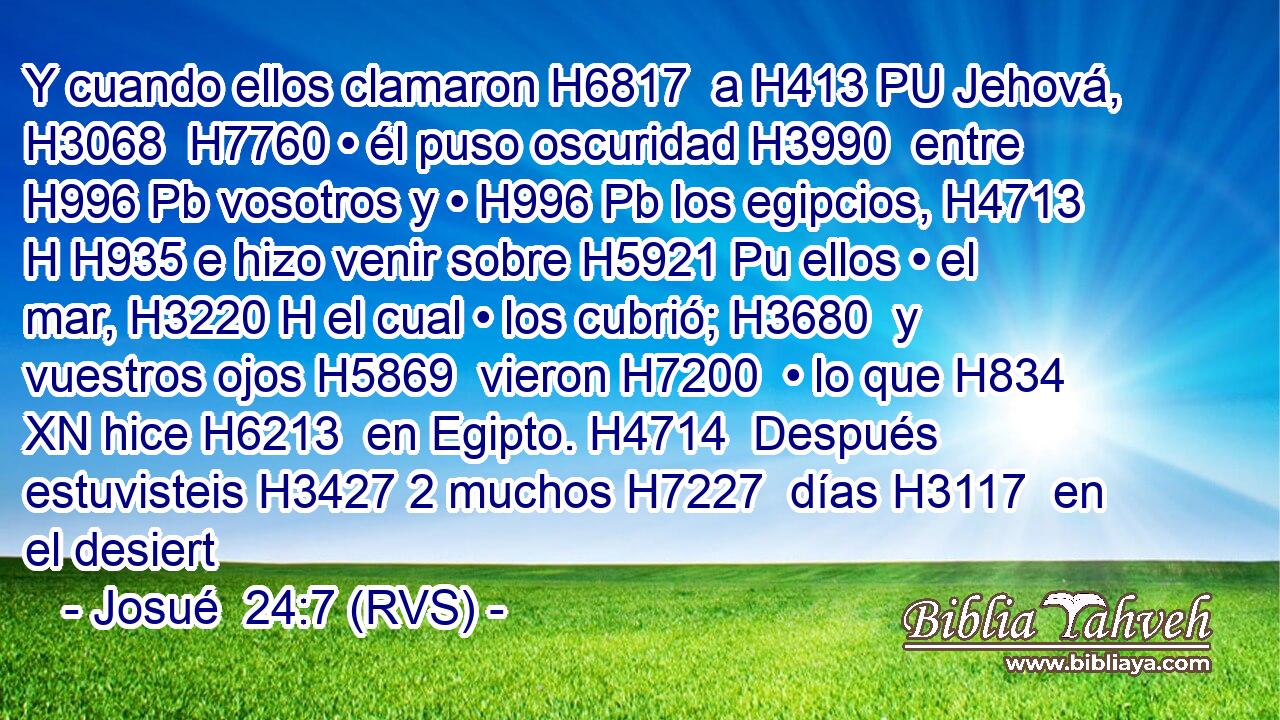 Y cuando ellos clamaron H6817  a H413 PU Jehová, H3068  H7760 • él puso oscuridad H3990  entre H996 Pb vosotros y • H996 Pb los egipcios, H4713 H H935 e hizo venir sobre H5921 Pu ellos • el mar, H3220 H el cual • los cubrió; H3680  y vuestros ojos H5869  vieron H7200  • lo que H834 XN hice H6213  en Egipto. H4714  Después estuvisteis H3427 2 muchos H7227  días H3117  en el desiert