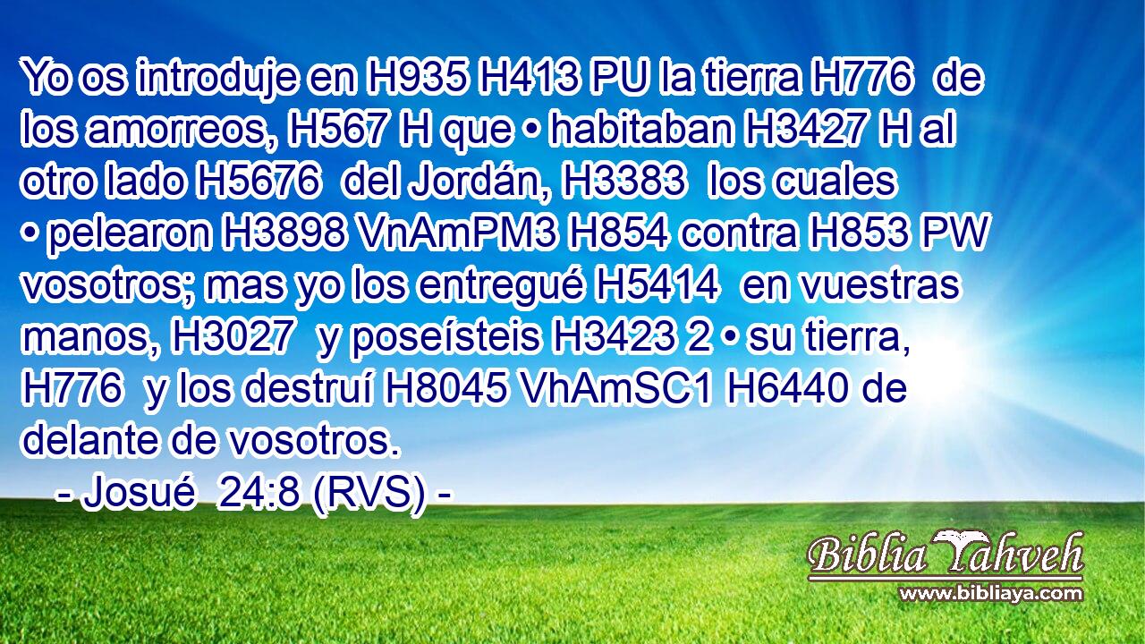 Yo os introduje en H935 H413 PU la tierra H776  de los amorreos, H567 H que • habitaban H3427 H al otro lado H5676  del Jordán, H3383  los cuales • pelearon H3898 VnAmPM3 H854 contra H853 PW vosotros; mas yo los entregué H5414  en vuestras manos, H3027  y poseísteis H3423 2 • su tierra, H776  y los destruí H8045 VhAmSC1 H6440 de delante de vosotros. 