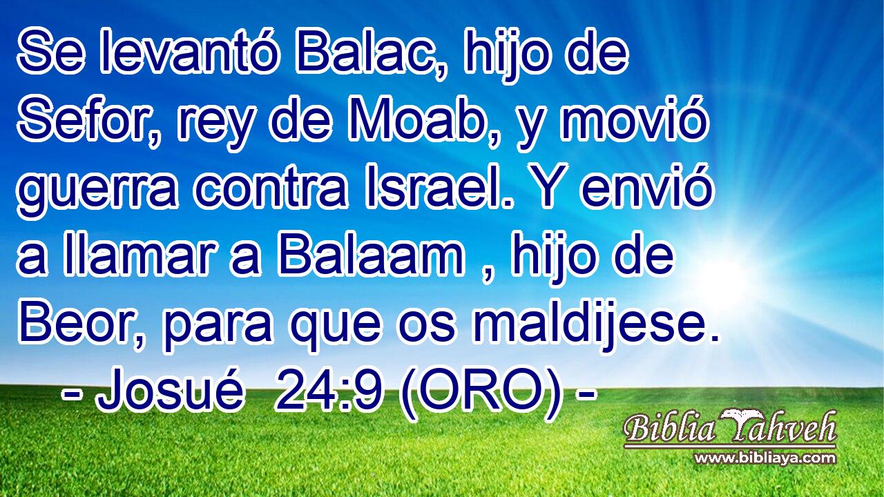  Se levantó Balac, hijo de Sefor, rey de Moab, y movió guerra contra Israel. Y envió a llamar a Balaam , hijo de Beor, para que os maldijese. 