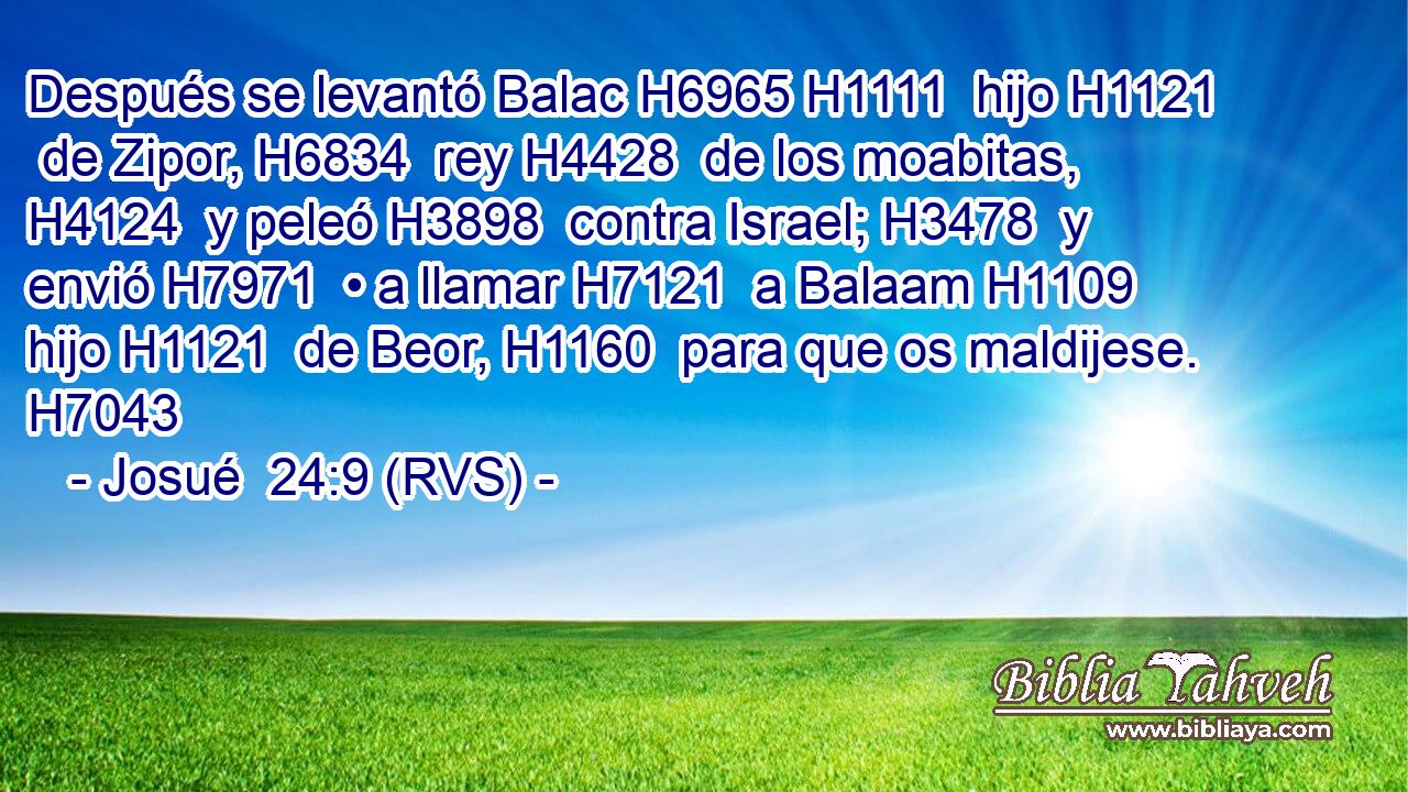 Después se levantó Balac H6965 H1111  hijo H1121  de Zipor, H6834  rey H4428  de los moabitas, H4124  y peleó H3898  contra Israel; H3478  y envió H7971  • a llamar H7121  a Balaam H1109  hijo H1121  de Beor, H1160  para que os maldijese. H7043  