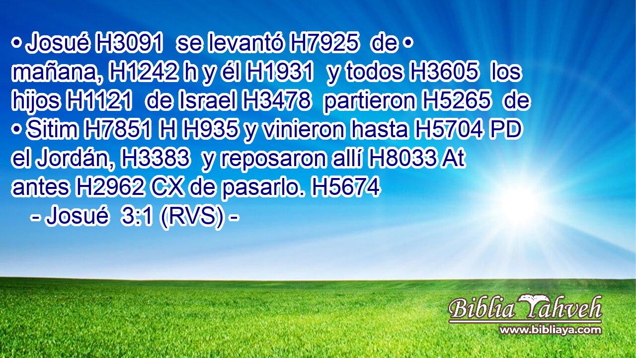 • Josué H3091  se levantó H7925  de • mañana, H1242 h y él H1931  y todos H3605  los hijos H1121  de Israel H3478  partieron H5265  de • Sitim H7851 H H935 y vinieron hasta H5704 PD el Jordán, H3383  y reposaron allí H8033 At antes H2962 CX de pasarlo. H5674  