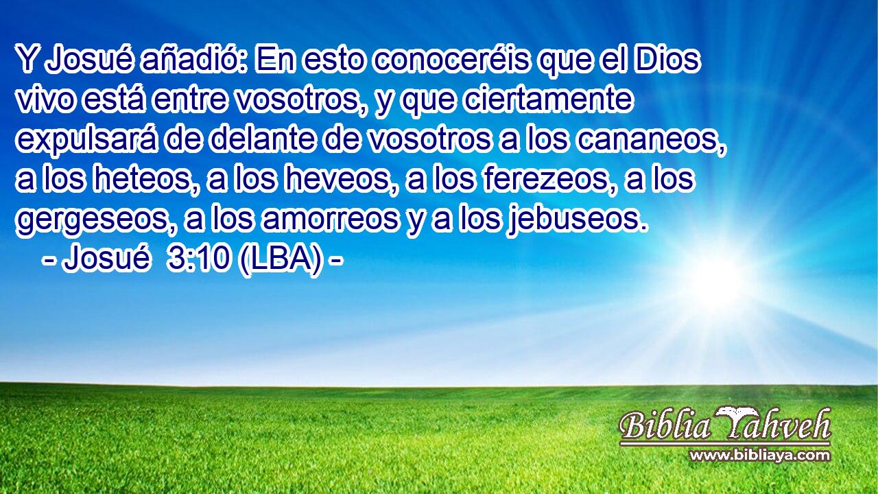 Y Josué añadió: En esto conoceréis que el Dios vivo está entre vosotros, y que ciertamente expulsará de delante de vosotros a los cananeos, a los heteos, a los heveos, a los ferezeos, a los gergeseos, a los amorreos y a los jebuseos.