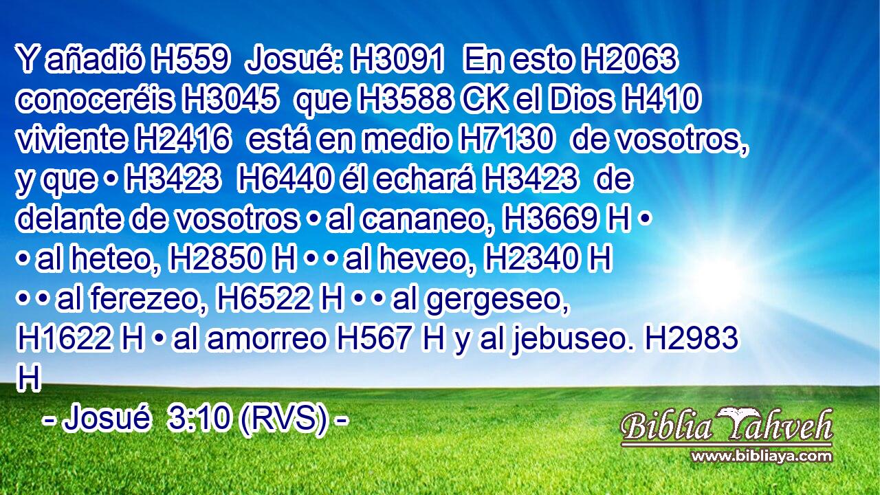 Y añadió H559  Josué: H3091  En esto H2063  conoceréis H3045  que H3588 CK el Dios H410  viviente H2416  está en medio H7130  de vosotros, y que • H3423  H6440 él echará H3423  de delante de vosotros • al cananeo, H3669 H • • al heteo, H2850 H • • al heveo, H2340 H • • al ferezeo, H6522 H • • al gergeseo, H1622 H • al amorreo H567 H y al jebuseo. H2983 H 