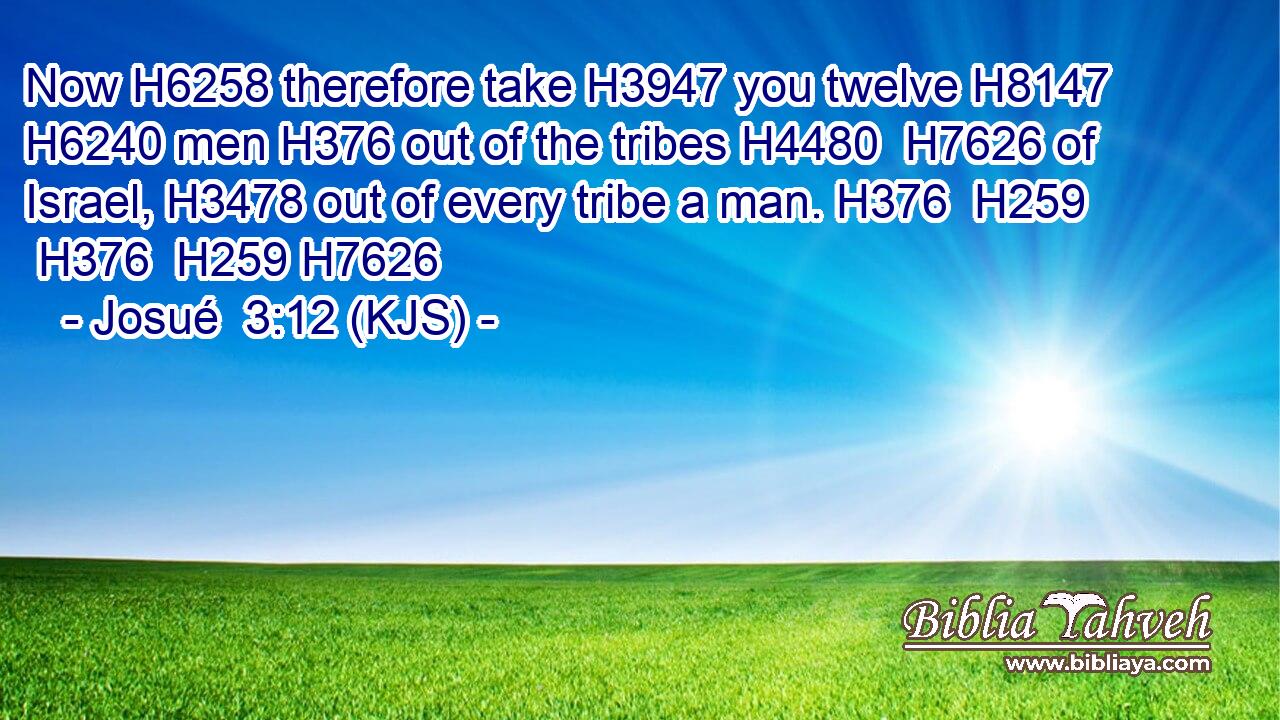 Now H6258 therefore take H3947 you twelve H8147  H6240 men H376 out of the tribes H4480  H7626 of Israel, H3478 out of every tribe a man. H376  H259  H376  H259 H7626
