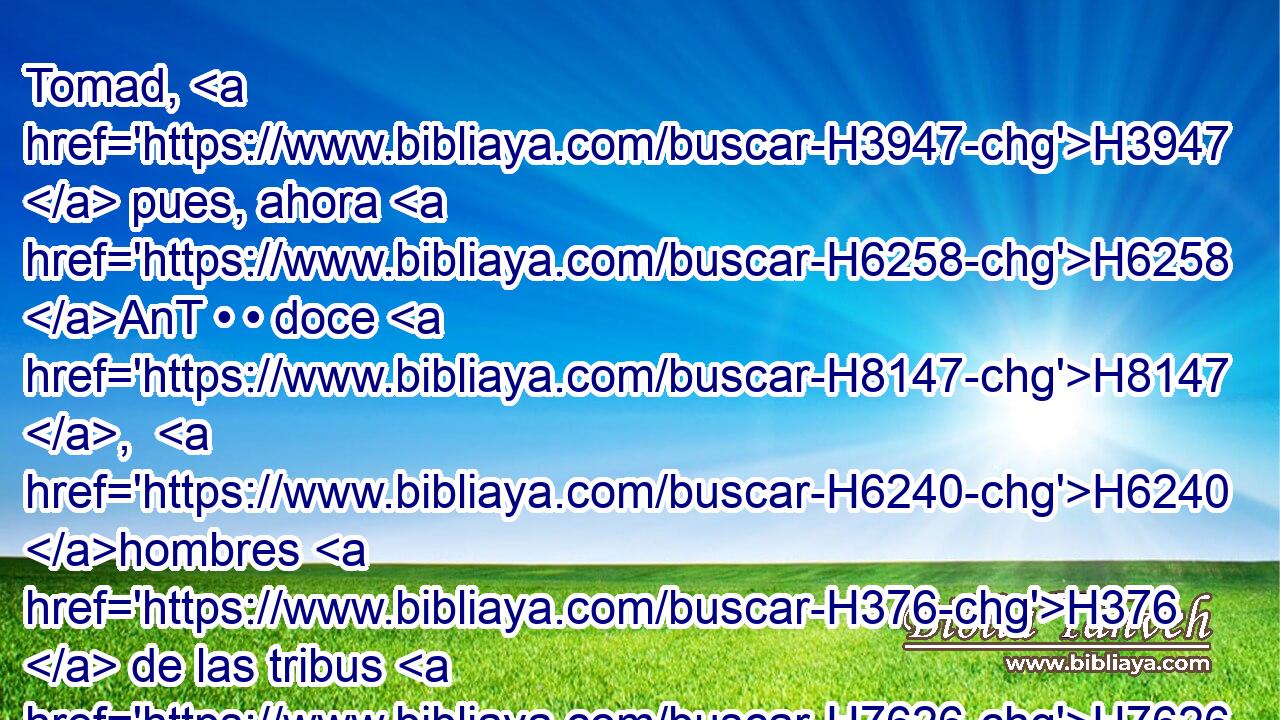 Tomad, H3947  pues, ahora H6258 AnT • • doce H8147 ,  H6240 hombres H376  de las tribus H7626  de Israel, H3478  • H376  • H259  • H376  uno H259  de cada tribu. H7626  