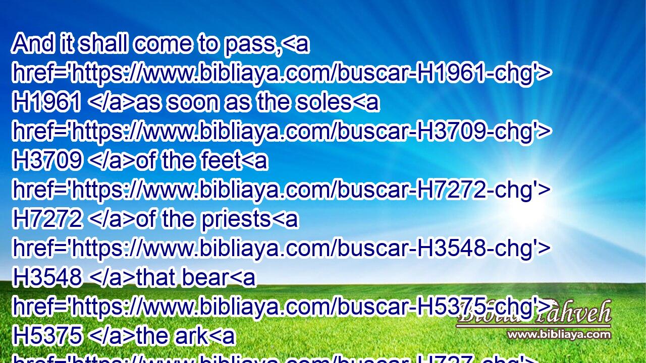 And it shall come to pass, H1961 as soon as the soles H3709 of the feet H7272 of the priests H3548 that bear H5375 the ark H727 of the LORD, H3068 the Lord H113 of all H3605 the earth, H776 shall rest H5117 in the waters H4325 of Jordan, H3383 that the waters H4325 of Jordan H3383 shall be cut off H3772 from the waters H4325 that come down H3381 from above; H4480  H4605 and they shall stand H5975 upon an H259 heap.H5067
