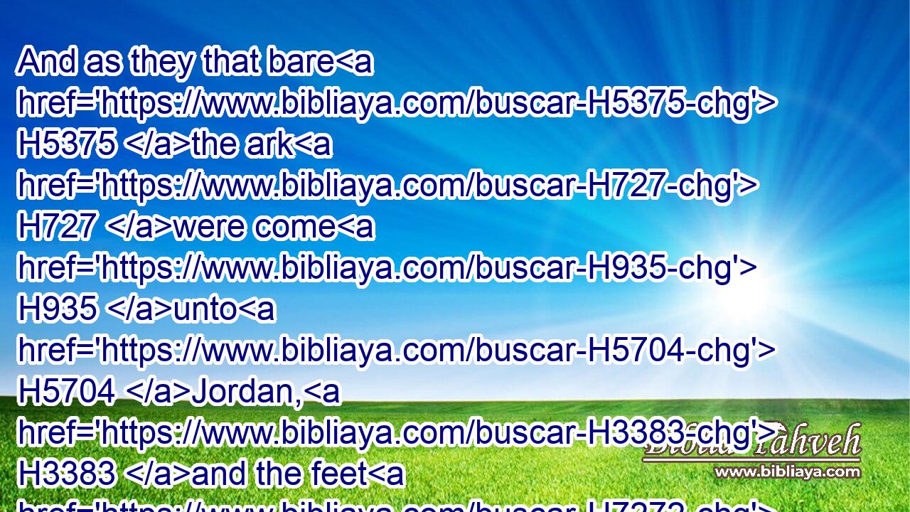 And as they that bare H5375 the ark H727 were come H935 unto H5704 Jordan, H3383 and the feet H7272 of the priests H3548 that bare H5375 the ark H727 were dipped H2881 in the brim H7097 of the water, H4325 (for Jordan H3383 overfloweth H4390  H5921 all H3605 his banks H1415 all H3605 the time H3117 of harvest,)H7105