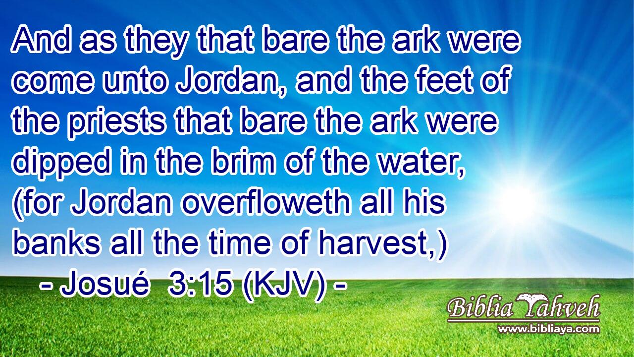 And as they that bare the ark were come unto Jordan, and the feet of the priests that bare the ark were dipped in the brim of the water, (for Jordan overfloweth all his banks all the time of harvest,)