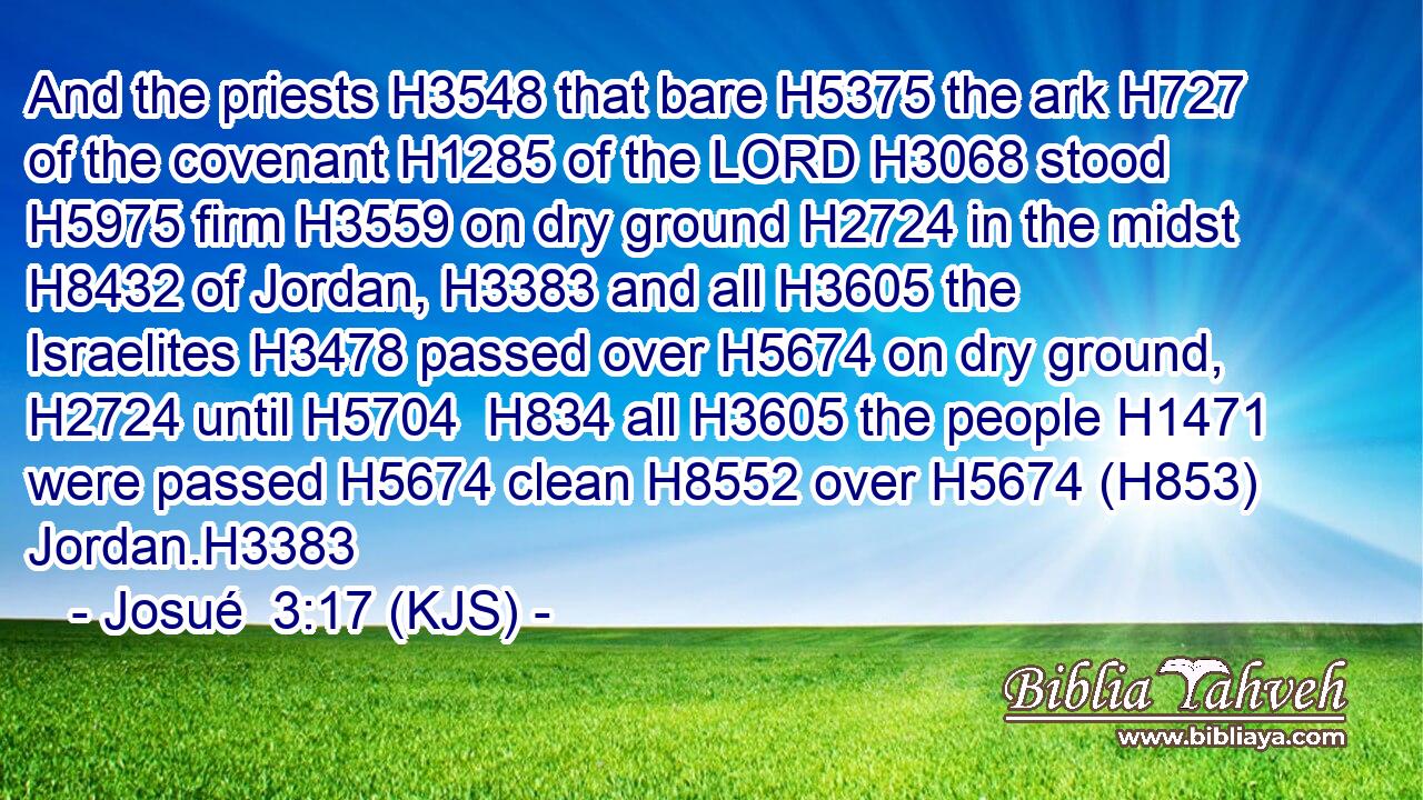 And the priests H3548 that bare H5375 the ark H727 of the covenant H1285 of the LORD H3068 stood H5975 firm H3559 on dry ground H2724 in the midst H8432 of Jordan, H3383 and all H3605 the Israelites H3478 passed over H5674 on dry ground, H2724 until H5704  H834 all H3605 the people H1471 were passed H5674 clean H8552 over H5674 (H853) Jordan.H3383