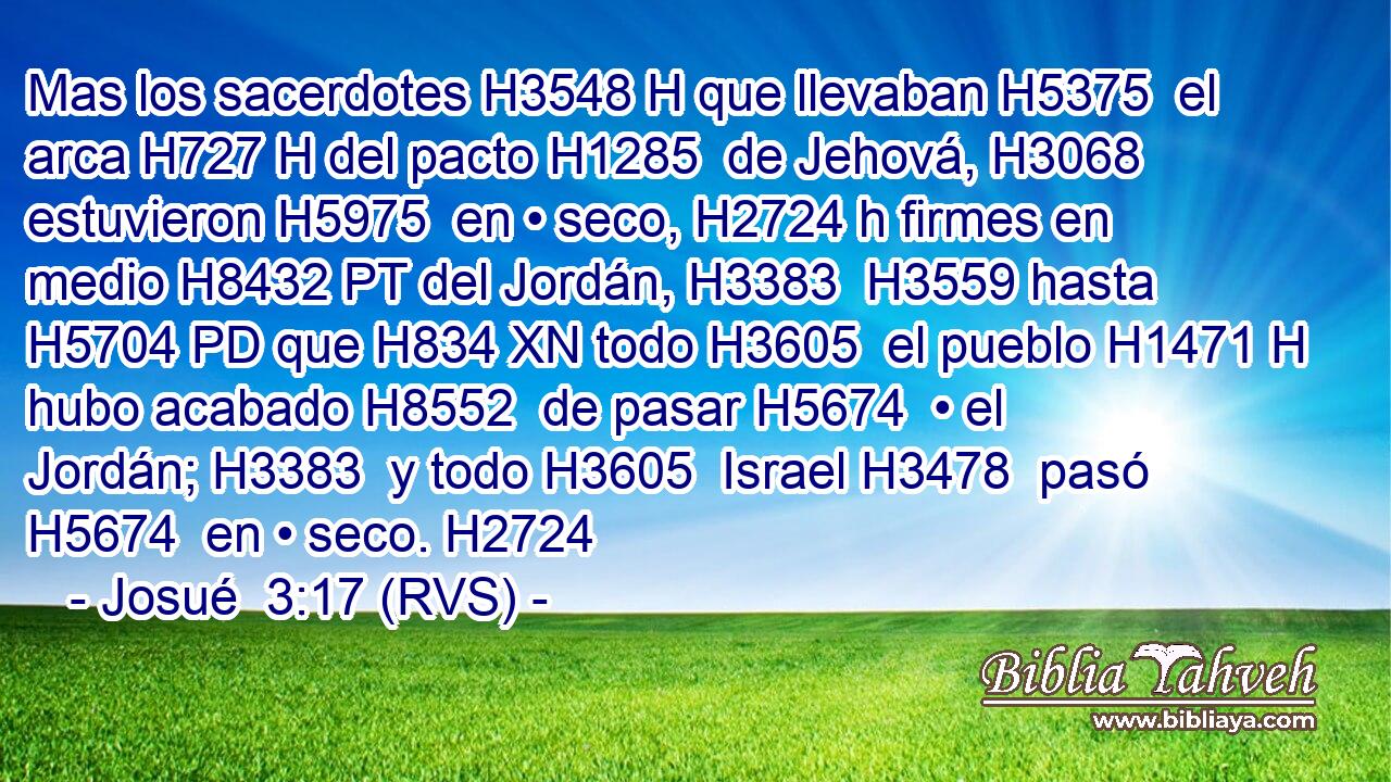 Mas los sacerdotes H3548 H que llevaban H5375  el arca H727 H del pacto H1285  de Jehová, H3068  estuvieron H5975  en • seco, H2724 h firmes en medio H8432 PT del Jordán, H3383  H3559 hasta H5704 PD que H834 XN todo H3605  el pueblo H1471 H hubo acabado H8552  de pasar H5674  • el Jordán; H3383  y todo H3605  Israel H3478  pasó H5674  en • seco. H2724 