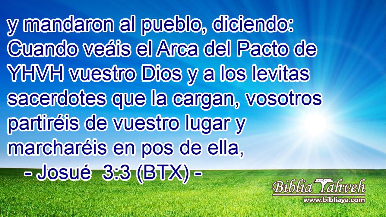 y mandaron al pueblo, diciendo: Cuando veáis el Arca del Pacto de YHVH vuestro Dios y a los levitas sacerdotes que la cargan, vosotros partiréis de vuestro lugar y marcharéis en pos de ella,