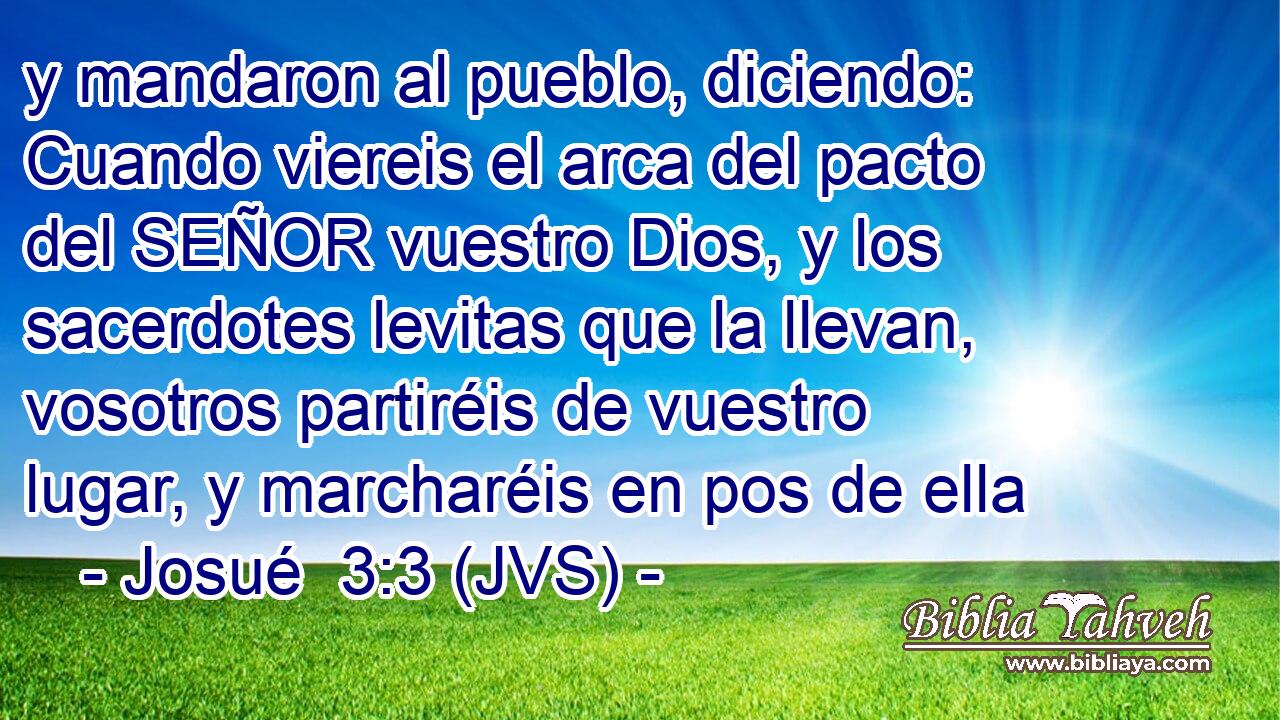 y mandaron al pueblo, diciendo: Cuando viereis el arca del pacto del SEÑOR vuestro Dios, y los sacerdotes levitas que la llevan, vosotros partiréis de vuestro lugar, y marcharéis en pos de ella