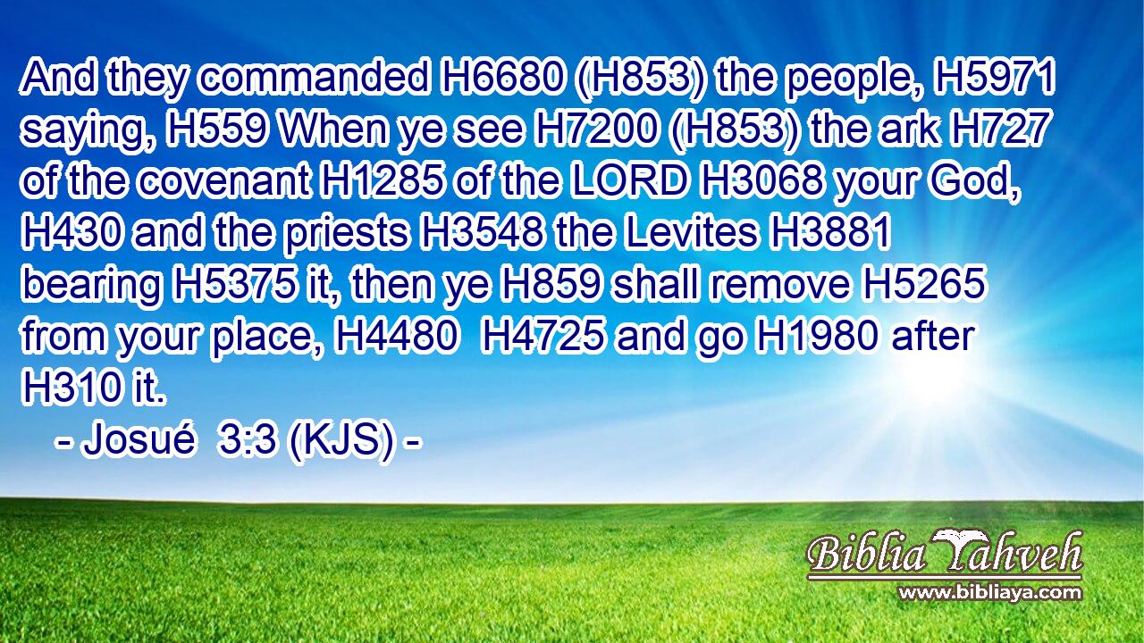 And they commanded H6680 (H853) the people, H5971 saying, H559 When ye see H7200 (H853) the ark H727 of the covenant H1285 of the LORD H3068 your God, H430 and the priests H3548 the Levites H3881 bearing H5375 it, then ye H859 shall remove H5265 from your place, H4480  H4725 and go H1980 after H310 it.
