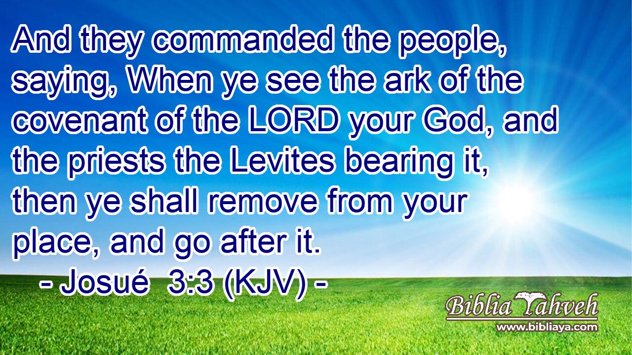 And they commanded the people, saying, When ye see the ark of the covenant of the LORD your God, and the priests the Levites bearing it, then ye shall remove from your place, and go after it.