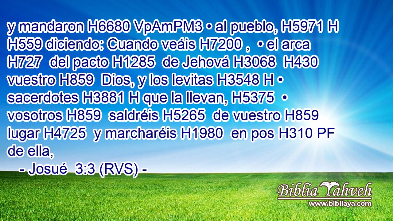 y mandaron H6680 VpAmPM3 • al pueblo, H5971 H H559 diciendo: Cuando veáis H7200 ,  • el arca H727  del pacto H1285  de Jehová H3068  H430 vuestro H859  Dios, y los levitas H3548 H • sacerdotes H3881 H que la llevan, H5375  • vosotros H859  saldréis H5265  de vuestro H859  lugar H4725  y marcharéis H1980  en pos H310 PF de ella, 
