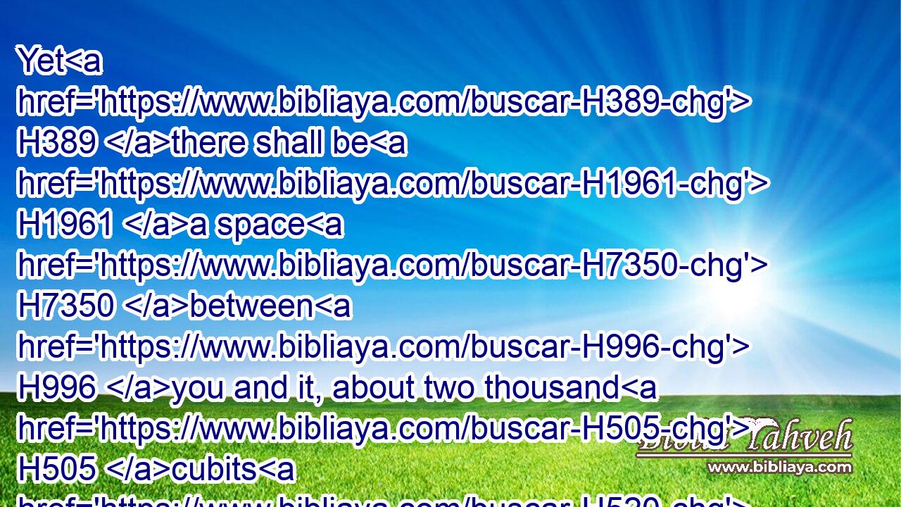 Yet H389 there shall be H1961 a space H7350 between H996 you and it, about two thousand H505 cubits H520 by measure: H4060 come not near H408  H7126 unto H413 it, that H4616  H834 ye may know H3045 (H853) the way H1870 by which H834 ye must go: H1980 for H3588 ye have not H3808 passed H5674 this way H1870 heretofore. H4480  H8543 H8032