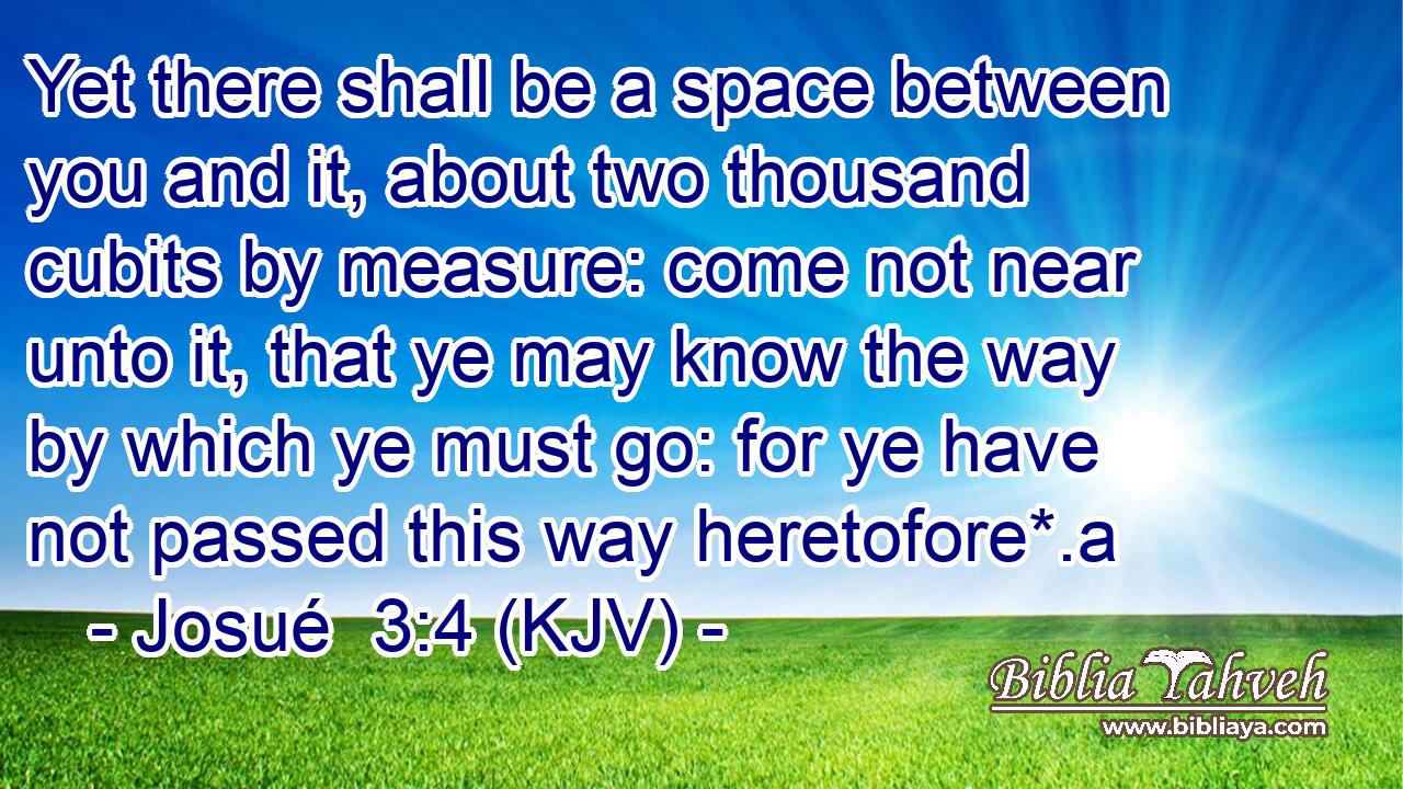 Yet there shall be a space between you and it, about two thousand cubits by measure: come not near unto it, that ye may know the way by which ye must go: for ye have not passed this way heretofore*.a