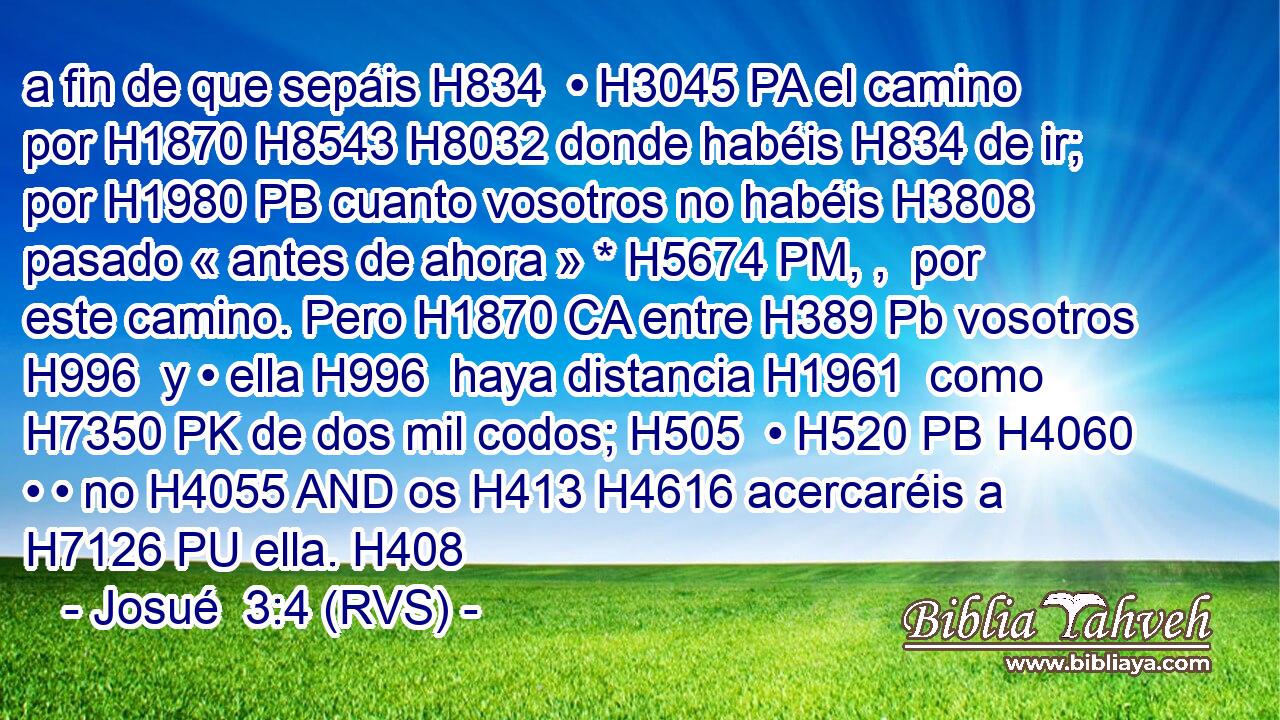 a fin de que sepáis H834  • H3045 PA el camino por H1870 H8543 H8032 donde habéis H834 de ir; por H1980 PB cuanto vosotros no habéis H3808 pasado « antes de ahora » * H5674 PM, ,  por este camino. Pero H1870 CA entre H389 Pb vosotros H996  y • ella H996  haya distancia H1961  como H7350 PK de dos mil codos; H505  • H520 PB H4060 • • no H4055 AND os H413 H4616 acercaréis a H7126 PU ella. H408  
