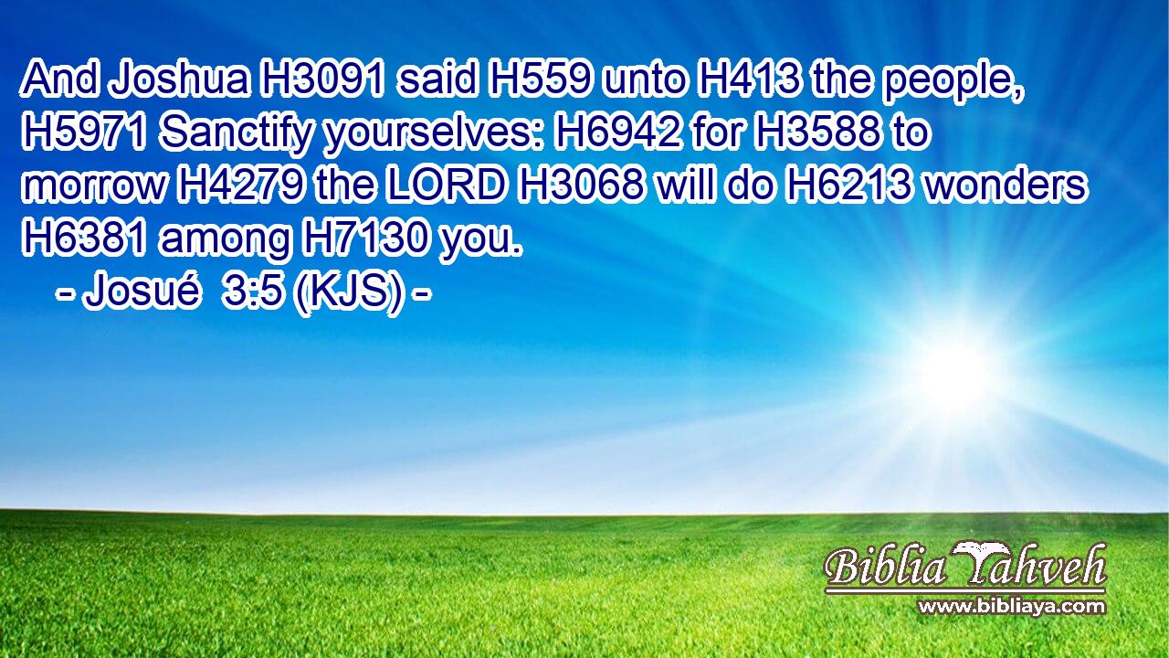 And Joshua H3091 said H559 unto H413 the people, H5971 Sanctify yourselves: H6942 for H3588 to morrow H4279 the LORD H3068 will do H6213 wonders H6381 among H7130 you.