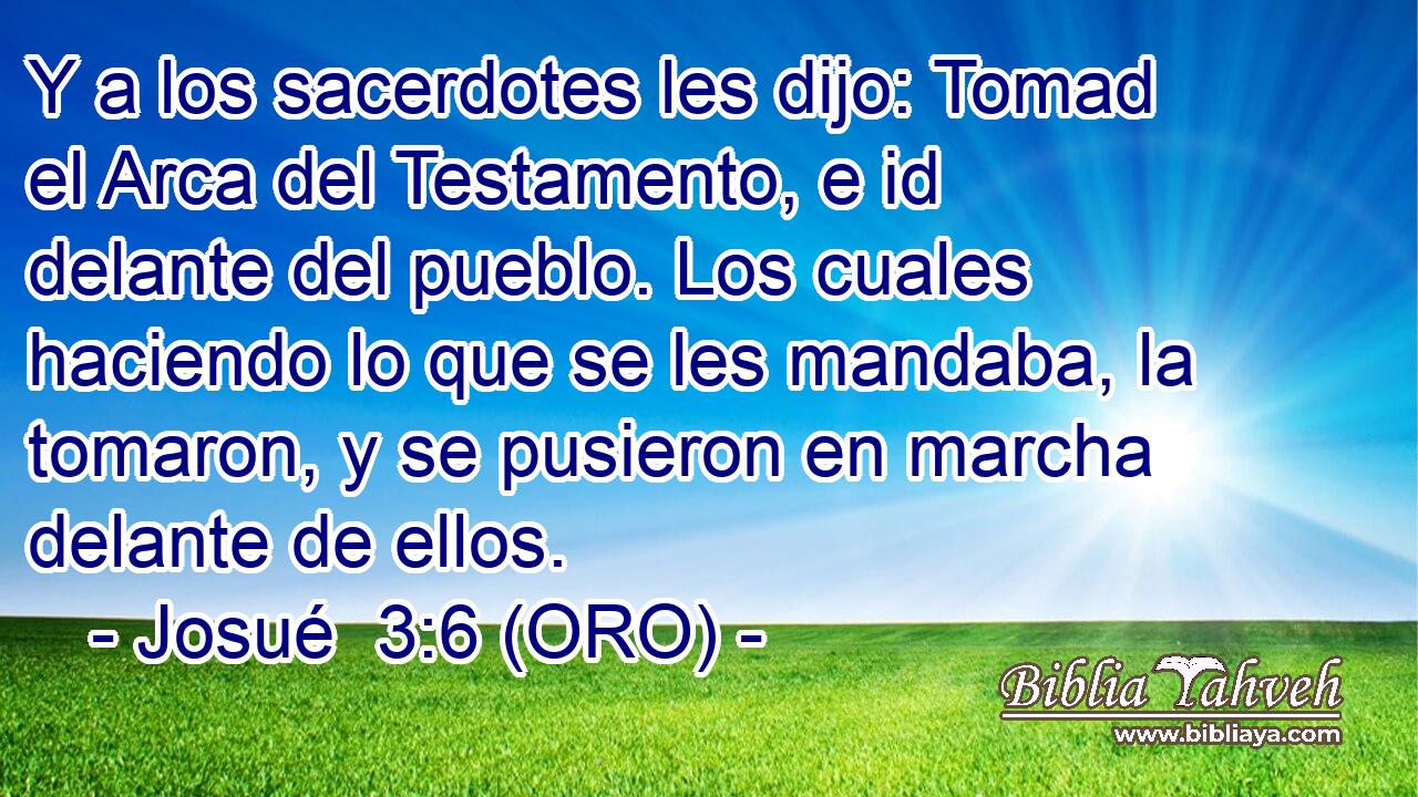 Y a los sacerdotes les dijo: Tomad el Arca del Testamento, e id delante del pueblo. Los cuales haciendo lo que se les mandaba, la tomaron, y se pusieron en marcha delante de ellos. 