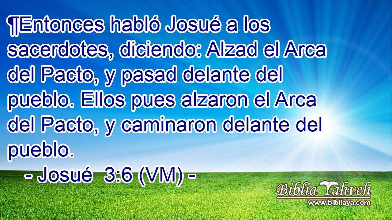  ¶Entonces habló Josué a los sacerdotes, diciendo: Alzad el Arca del Pacto, y pasad delante del pueblo. Ellos pues alzaron el Arca del Pacto, y caminaron delante del pueblo. 