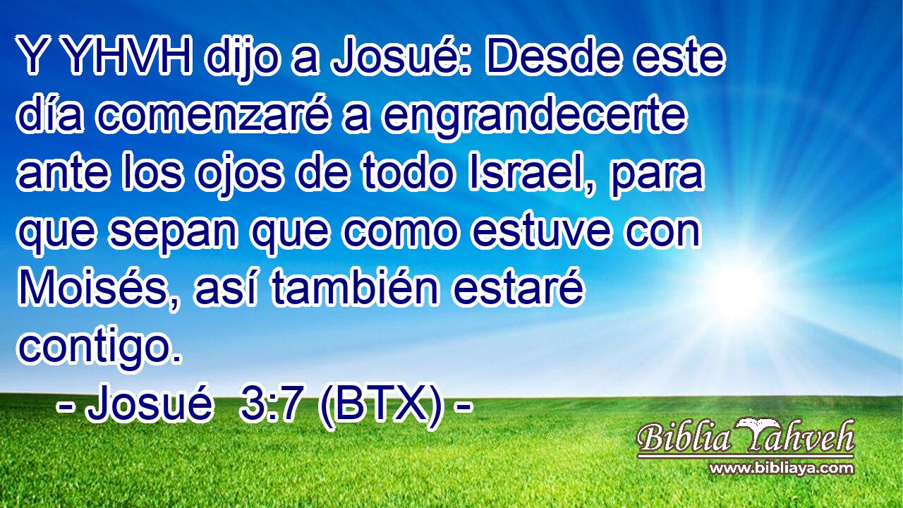 Y YHVH dijo a Josué: Desde este día comenzaré a engrandecerte ante los ojos de todo Israel, para que sepan que como estuve con Moisés, así también estaré contigo.