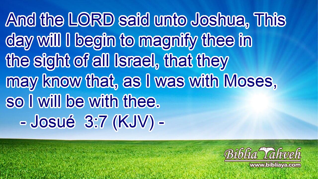 And the LORD said unto Joshua, This day will I begin to magnify thee in the sight of all Israel, that they may know that, as I was with Moses, so I will be with thee.