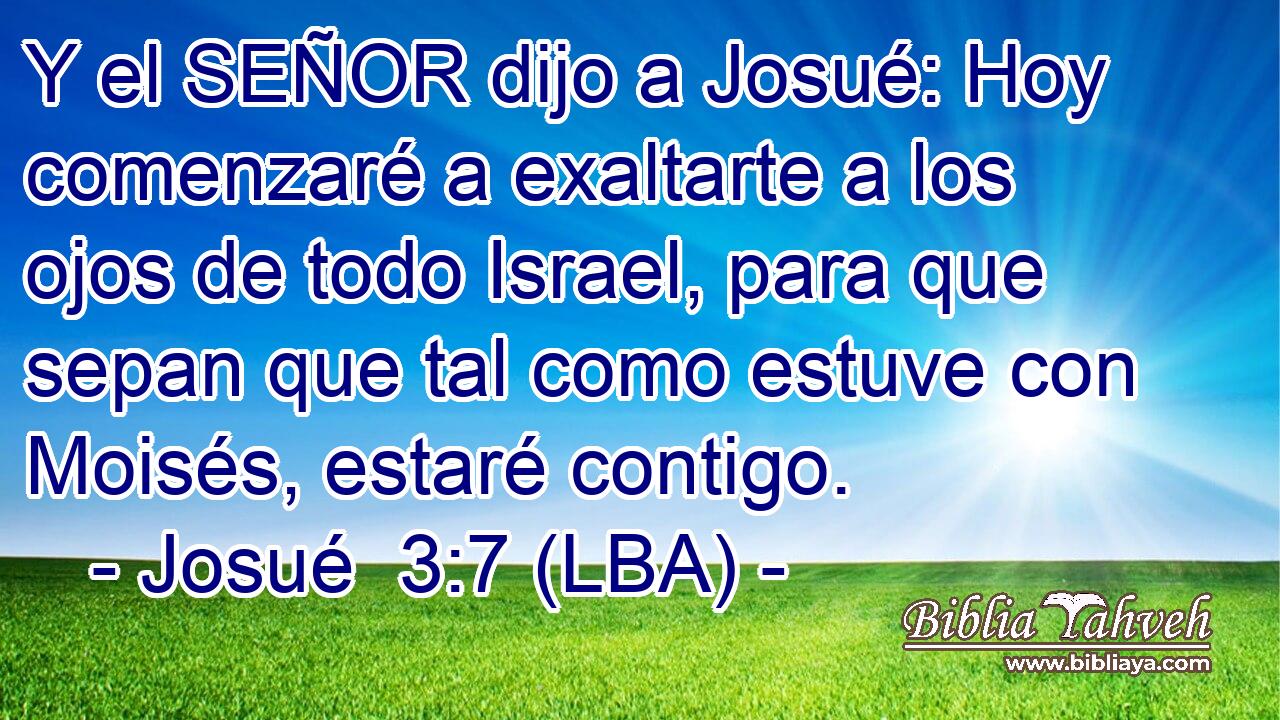 Y el SEÑOR dijo a Josué: Hoy comenzaré a exaltarte a los ojos de todo Israel, para que sepan que tal como estuve con Moisés, estaré contigo.