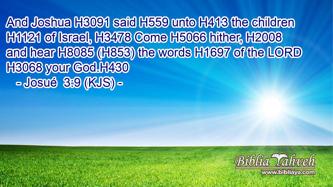And Joshua H3091 said H559 unto H413 the children H1121 of Israel, H3478 Come H5066 hither, H2008 and hear H8085 (H853) the words H1697 of the LORD H3068 your God.H430