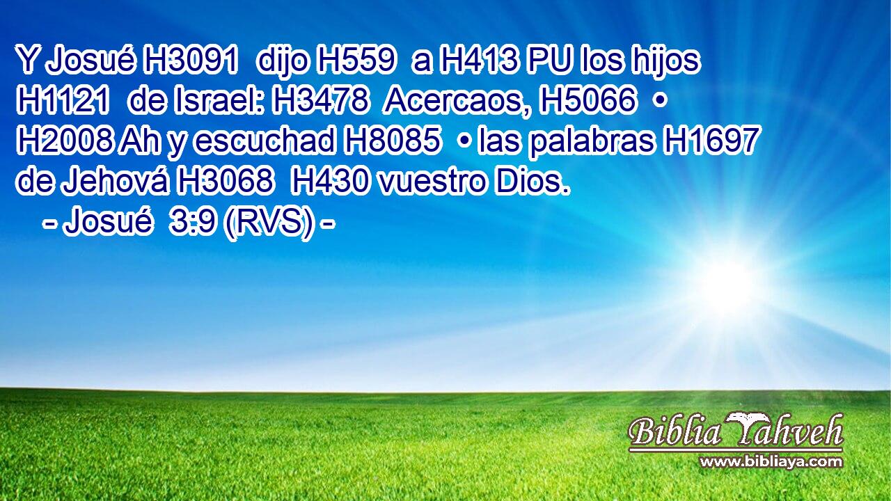 Y Josué H3091  dijo H559  a H413 PU los hijos H1121  de Israel: H3478  Acercaos, H5066  • H2008 Ah y escuchad H8085  • las palabras H1697  de Jehová H3068  H430 vuestro Dios. 