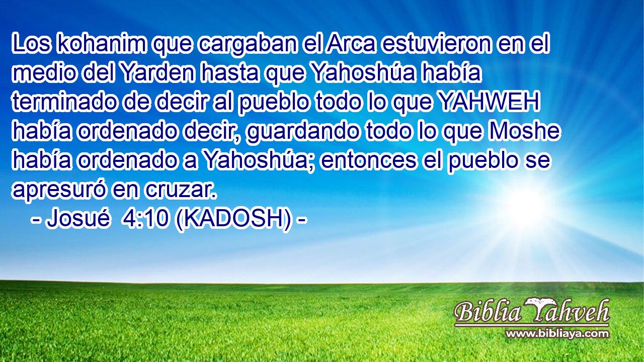  Los kohanim que cargaban el Arca estuvieron en el medio del Yarden hasta que Yahoshúa había terminado de decir al pueblo todo lo que YAHWEH había ordenado decir, guardando todo lo que Moshe había ordenado a Yahoshúa; entonces el pueblo se apresuró en cruzar. 