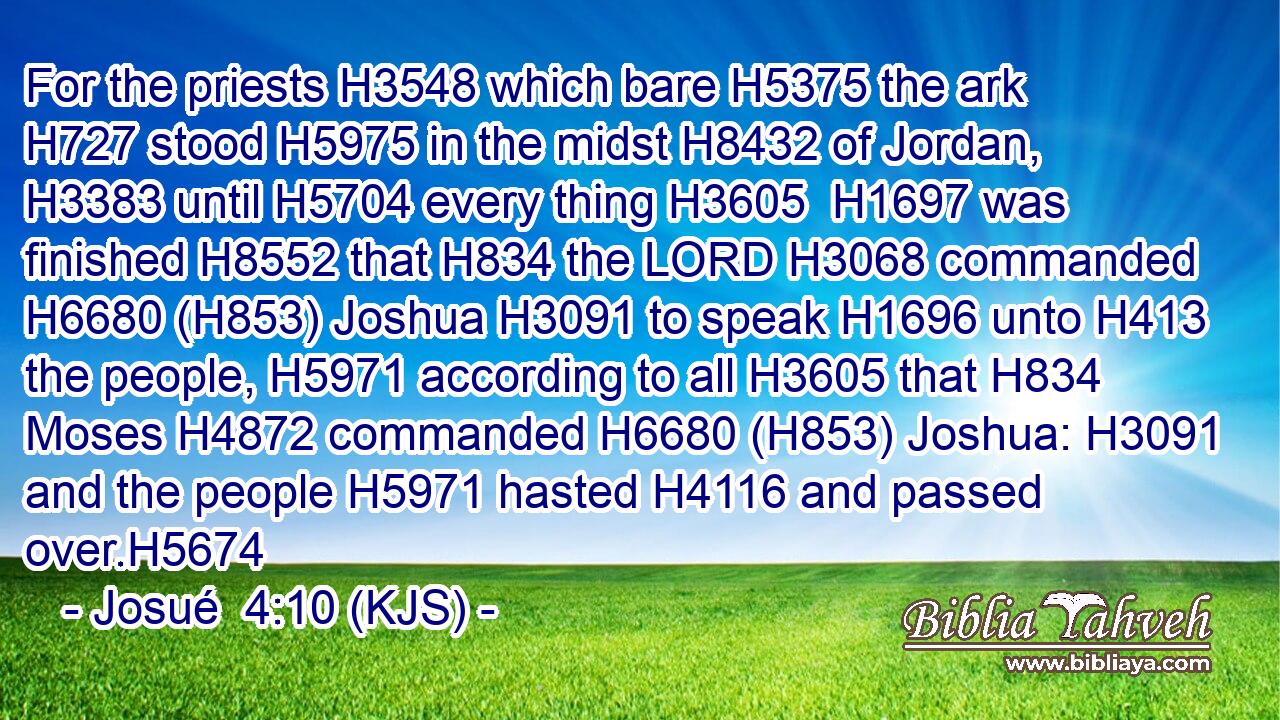 For the priests H3548 which bare H5375 the ark H727 stood H5975 in the midst H8432 of Jordan, H3383 until H5704 every thing H3605  H1697 was finished H8552 that H834 the LORD H3068 commanded H6680 (H853) Joshua H3091 to speak H1696 unto H413 the people, H5971 according to all H3605 that H834 Moses H4872 commanded H6680 (H853) Joshua: H3091 and the people H5971 hasted H4116 and passed over.H5674