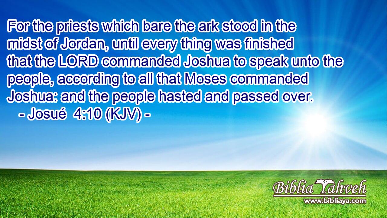 For the priests which bare the ark stood in the midst of Jordan, until every thing was finished that the LORD commanded Joshua to speak unto the people, according to all that Moses commanded Joshua: and the people hasted and passed over.