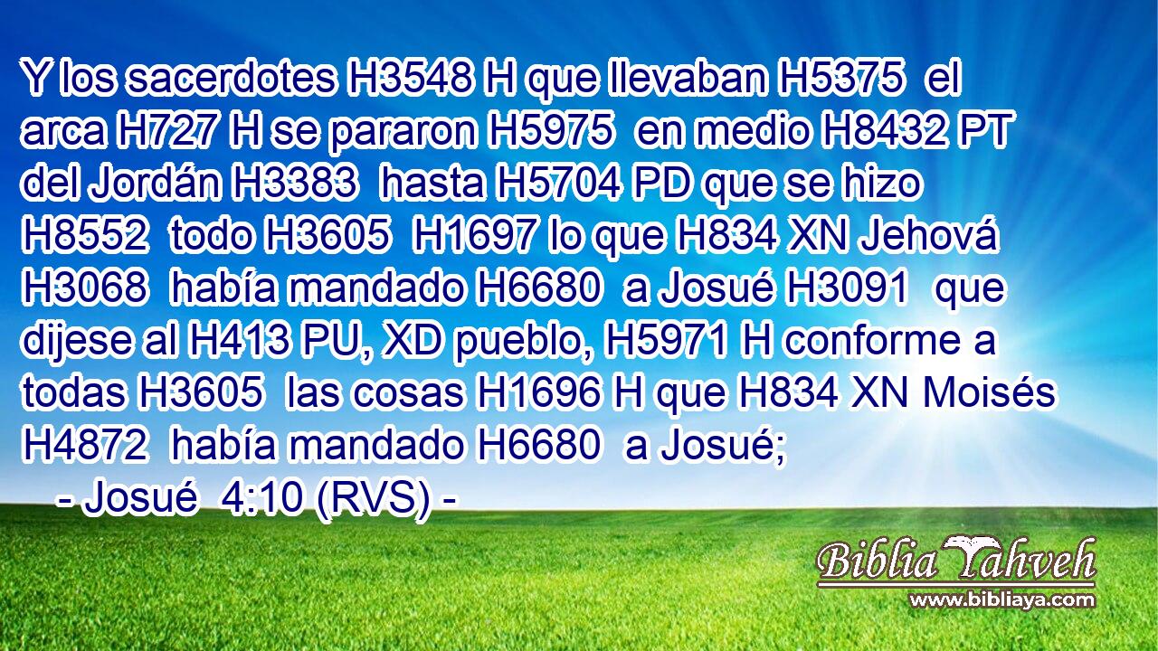 Y los sacerdotes H3548 H que llevaban H5375  el arca H727 H se pararon H5975  en medio H8432 PT del Jordán H3383  hasta H5704 PD que se hizo H8552  todo H3605  H1697 lo que H834 XN Jehová H3068  había mandado H6680  a Josué H3091  que dijese al H413 PU, XD pueblo, H5971 H conforme a todas H3605  las cosas H1696 H que H834 XN Moisés H4872  había mandado H6680  a Josué;