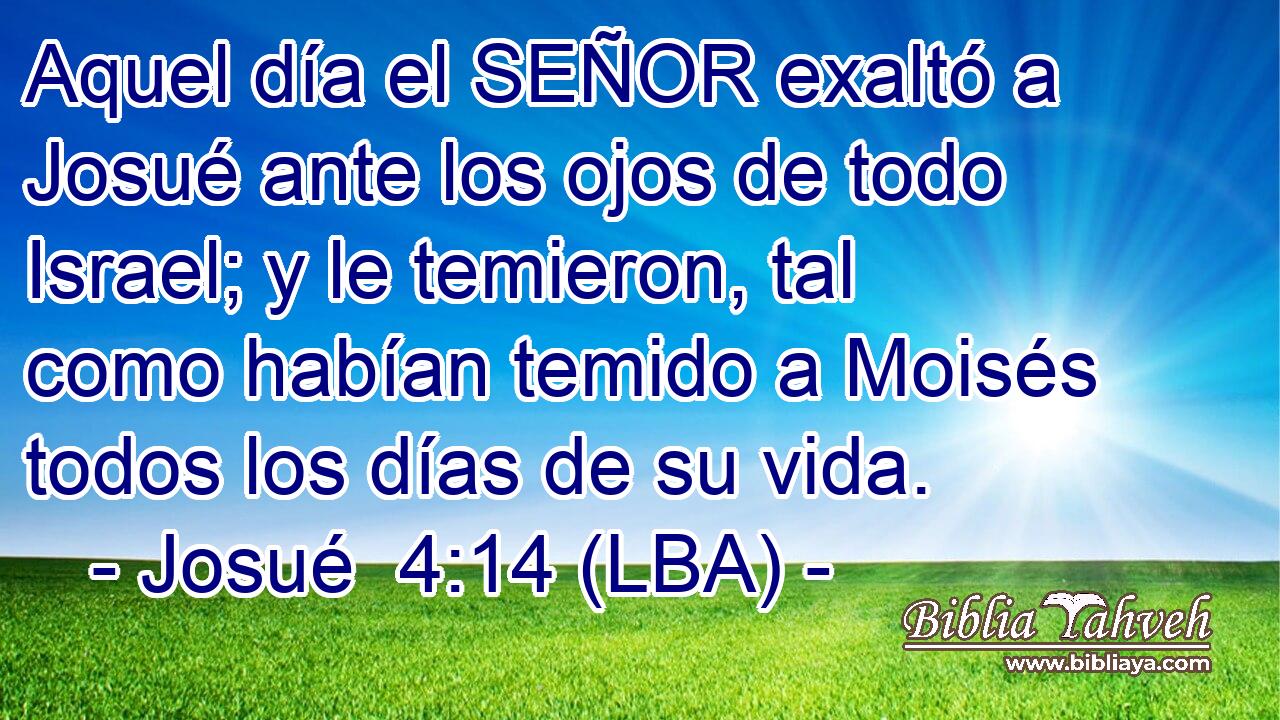 Aquel día el SEÑOR exaltó a Josué ante los ojos de todo Israel; y le temieron, tal como habían temido a Moisés todos los días de su vida.