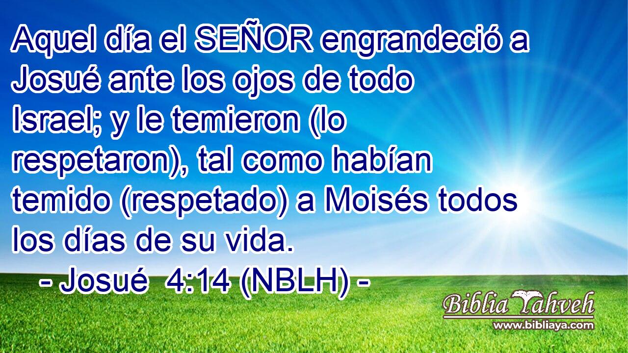  Aquel día el SEÑOR engrandeció a Josué ante los ojos de todo Israel; y le temieron (lo respetaron), tal como habían temido (respetado) a Moisés todos los días de su vida. 