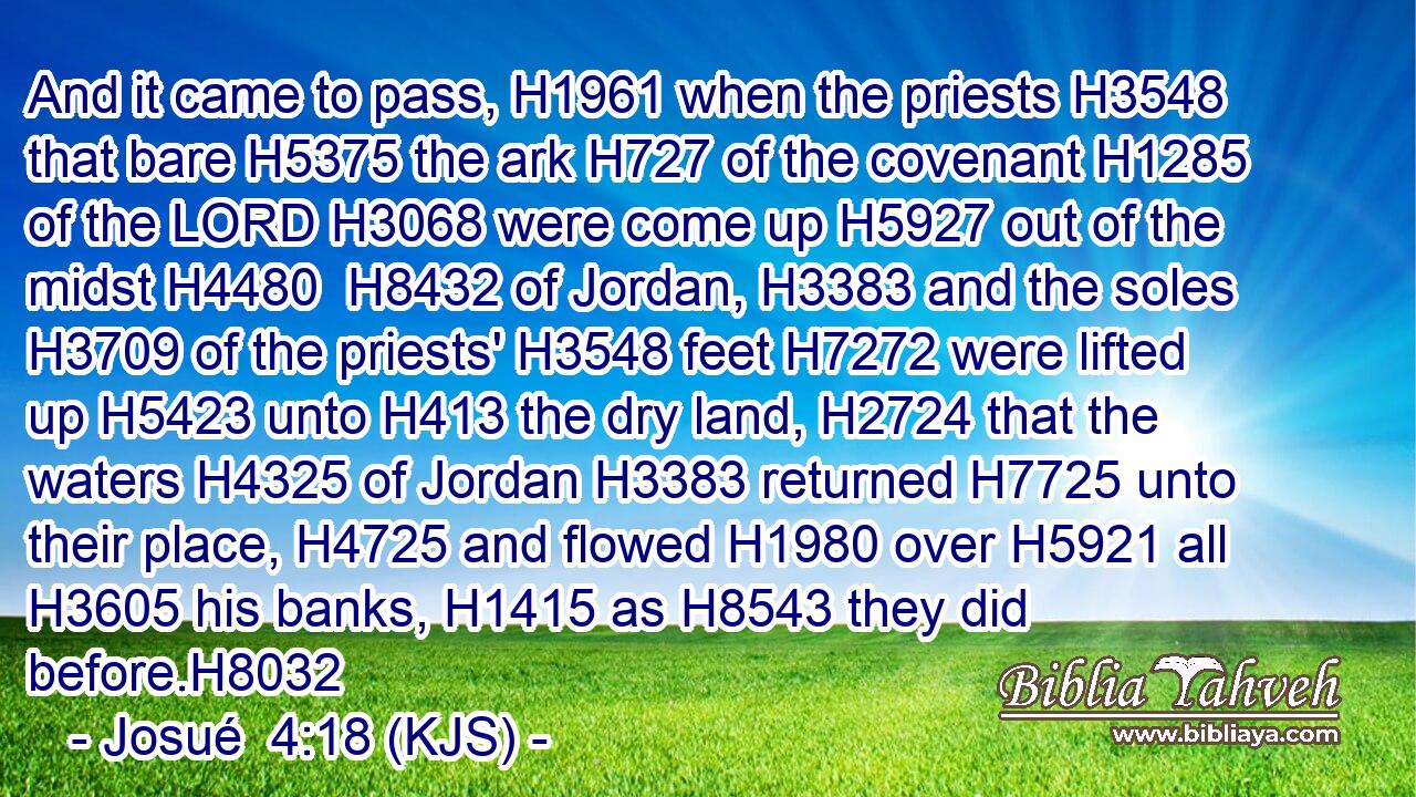 And it came to pass, H1961 when the priests H3548 that bare H5375 the ark H727 of the covenant H1285 of the LORD H3068 were come up H5927 out of the midst H4480  H8432 of Jordan, H3383 and the soles H3709 of the priests' H3548 feet H7272 were lifted up H5423 unto H413 the dry land, H2724 that the waters H4325 of Jordan H3383 returned H7725 unto their place, H4725 and flowed H1980 over H5921 all H3605 his banks, H1415 as H8543 they did before.H8032