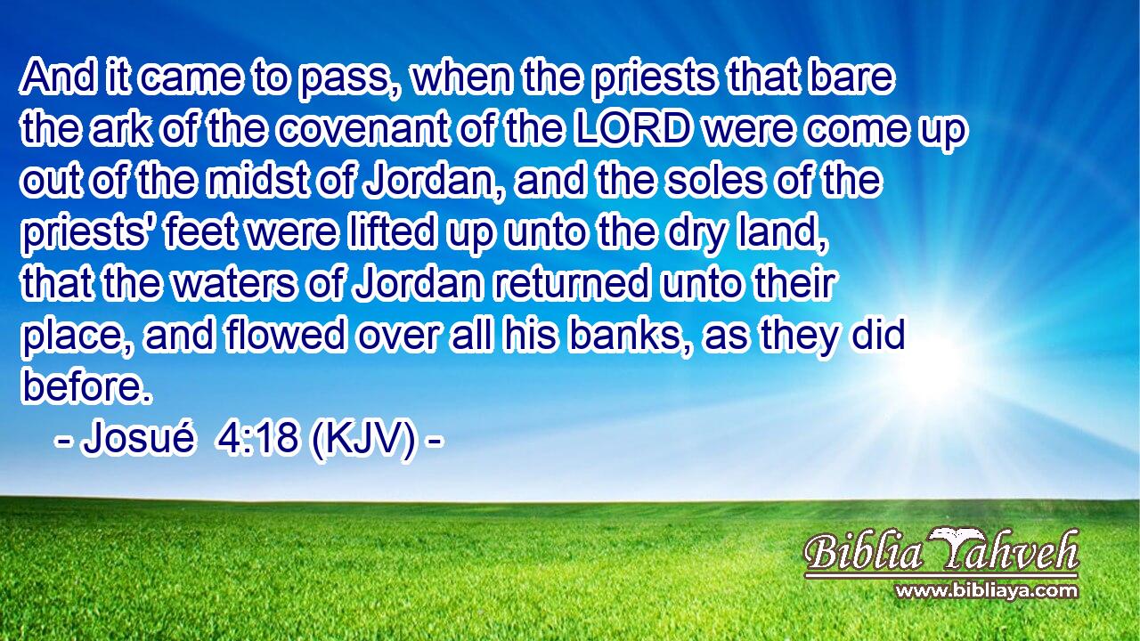And it came to pass, when the priests that bare the ark of the covenant of the LORD were come up out of the midst of Jordan, and the soles of the priests' feet were lifted up unto the dry land, that the waters of Jordan returned unto their place, and flowed over all his banks, as they did before.