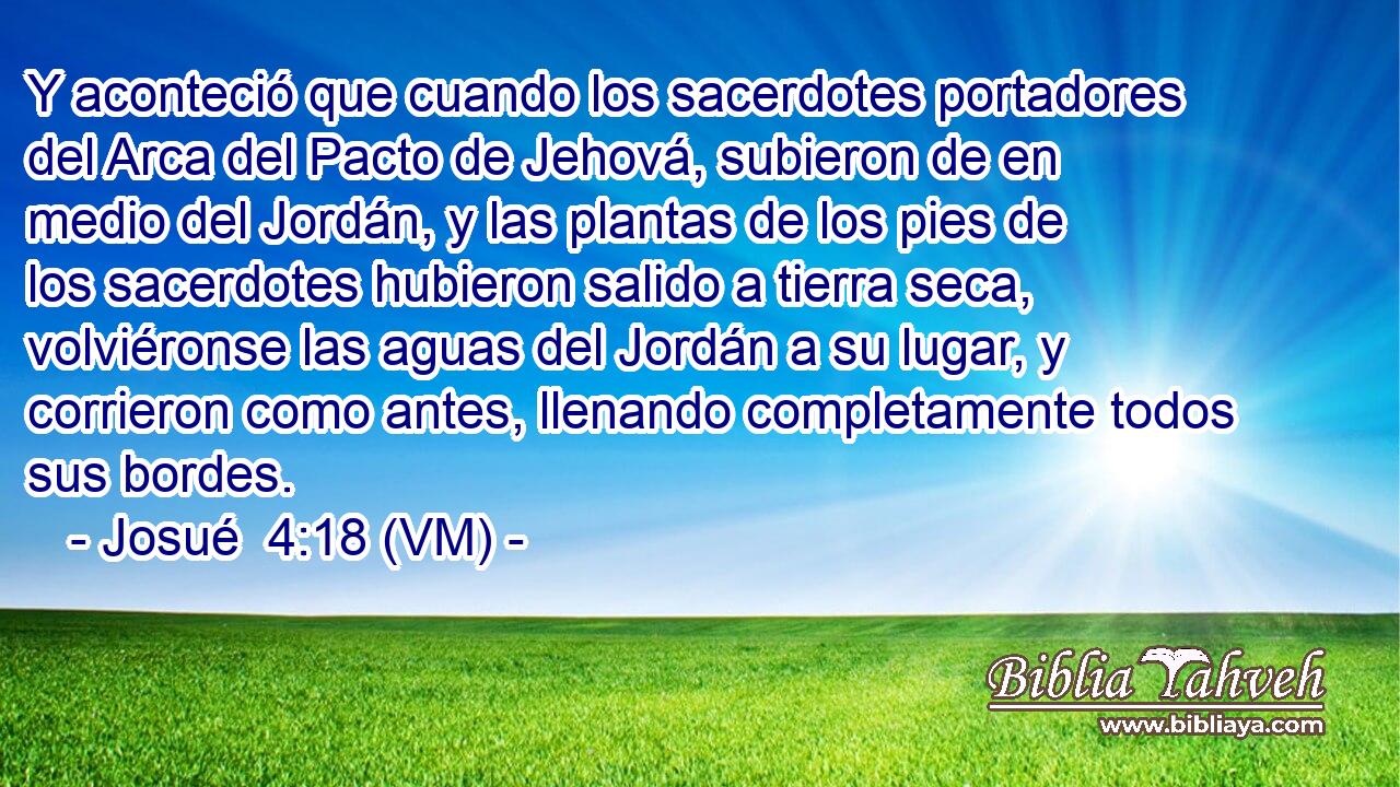  Y aconteció que cuando los sacerdotes portadores del Arca del Pacto de Jehová, subieron de en medio del Jordán, y las plantas de los pies de los sacerdotes hubieron salido a tierra seca, volviéronse las aguas del Jordán a su lugar, y corrieron como antes, llenando completamente todos sus bordes. 