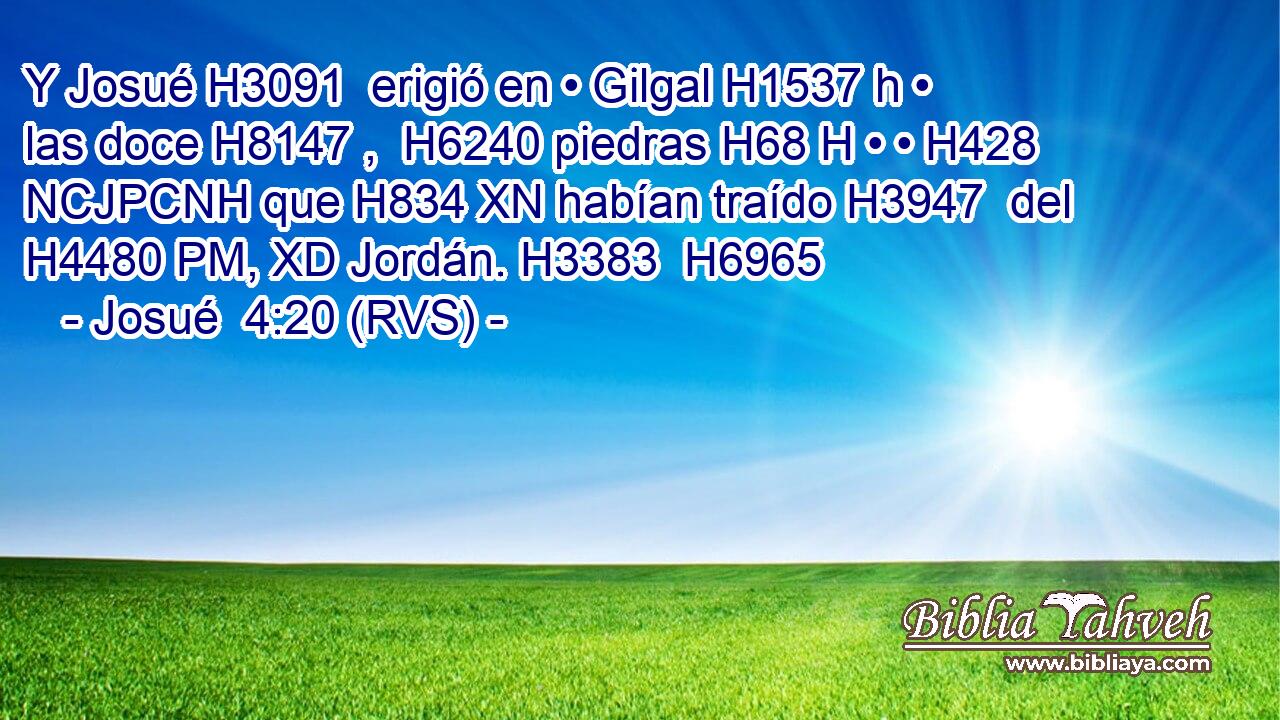 Y Josué H3091  erigió en • Gilgal H1537 h • las doce H8147 ,  H6240 piedras H68 H • • H428 NCJPCNH que H834 XN habían traído H3947  del H4480 PM, XD Jordán. H3383  H6965 