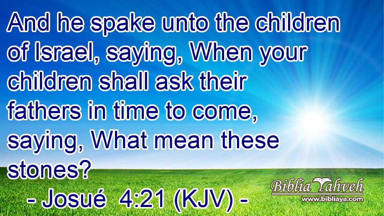 And he spake unto the children of Israel, saying, When your children shall ask their fathers in time to come, saying, What mean these stones?