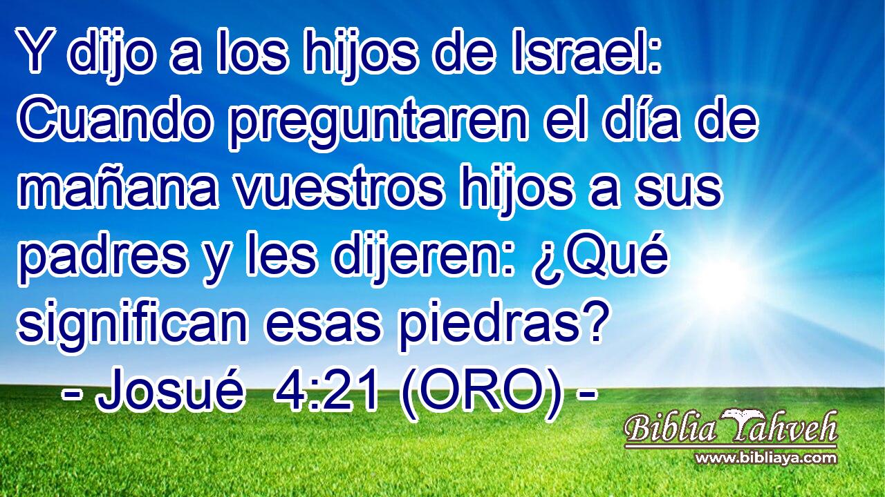  Y dijo a los hijos de Israel: Cuando preguntaren el día de mañana vuestros hijos a sus padres y les dijeren: ¿Qué significan esas piedras? 