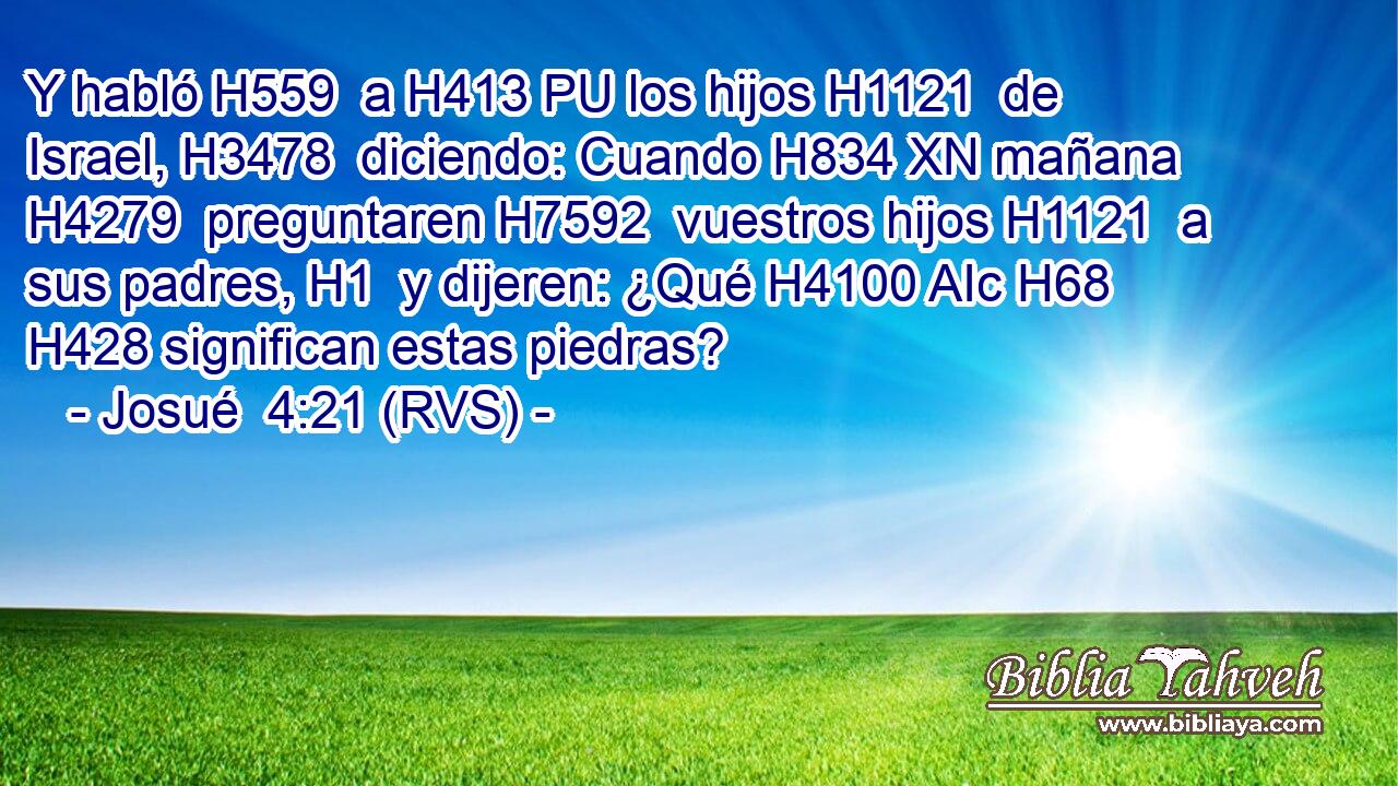 Y habló H559  a H413 PU los hijos H1121  de Israel, H3478  diciendo: Cuando H834 XN mañana H4279  preguntaren H7592  vuestros hijos H1121  a sus padres, H1  y dijeren: ¿Qué H4100 AIc H68 H428 significan estas piedras? 