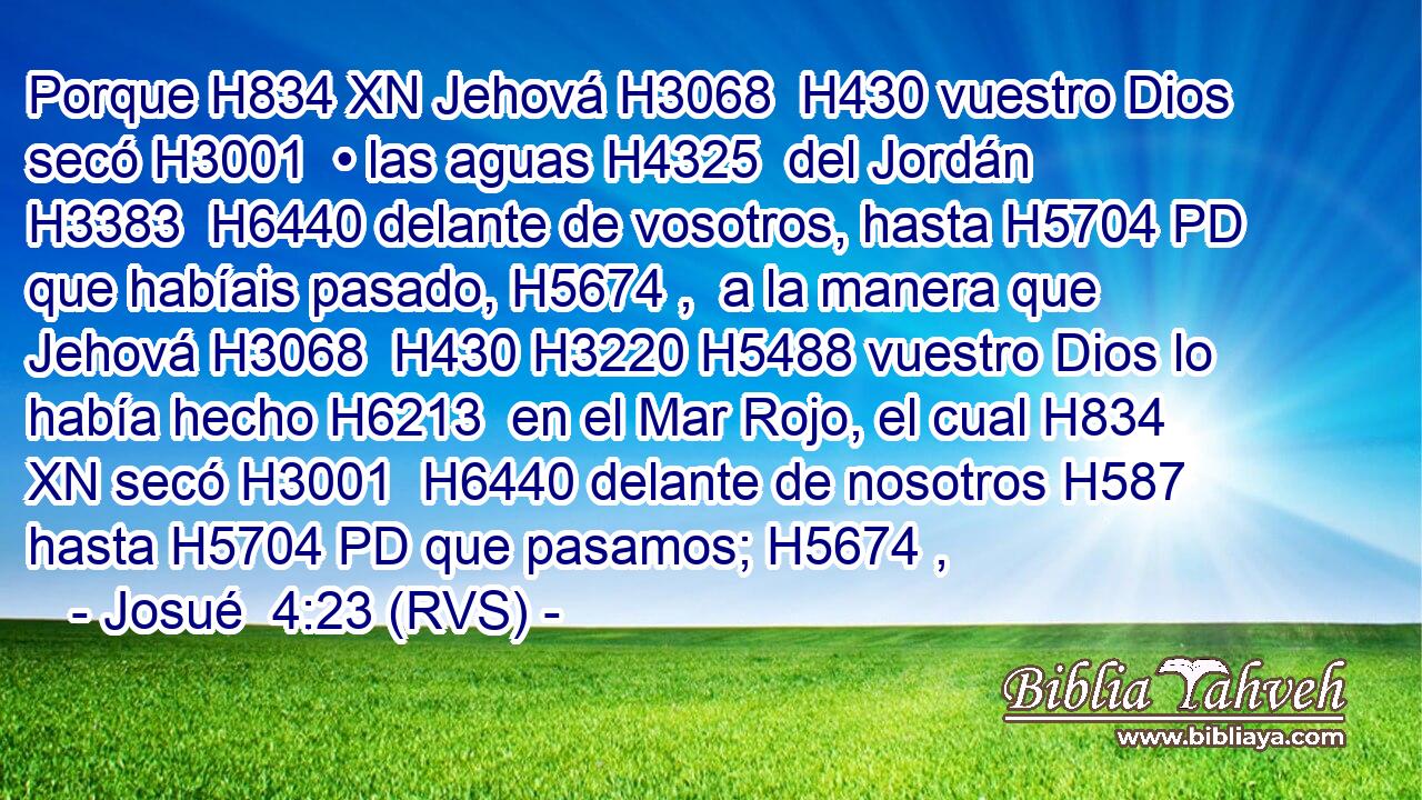 Porque H834 XN Jehová H3068  H430 vuestro Dios secó H3001  • las aguas H4325  del Jordán H3383  H6440 delante de vosotros, hasta H5704 PD que habíais pasado, H5674 ,  a la manera que Jehová H3068  H430 H3220 H5488 vuestro Dios lo había hecho H6213  en el Mar Rojo, el cual H834 XN secó H3001  H6440 delante de nosotros H587  hasta H5704 PD que pasamos; H5674 ,  