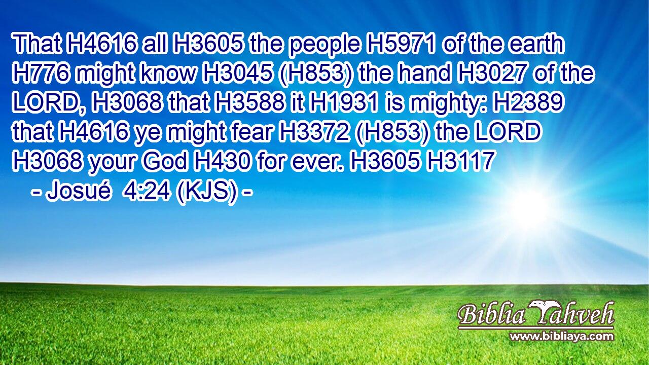 That H4616 all H3605 the people H5971 of the earth H776 might know H3045 (H853) the hand H3027 of the LORD, H3068 that H3588 it H1931 is mighty: H2389 that H4616 ye might fear H3372 (H853) the LORD H3068 your God H430 for ever. H3605 H3117