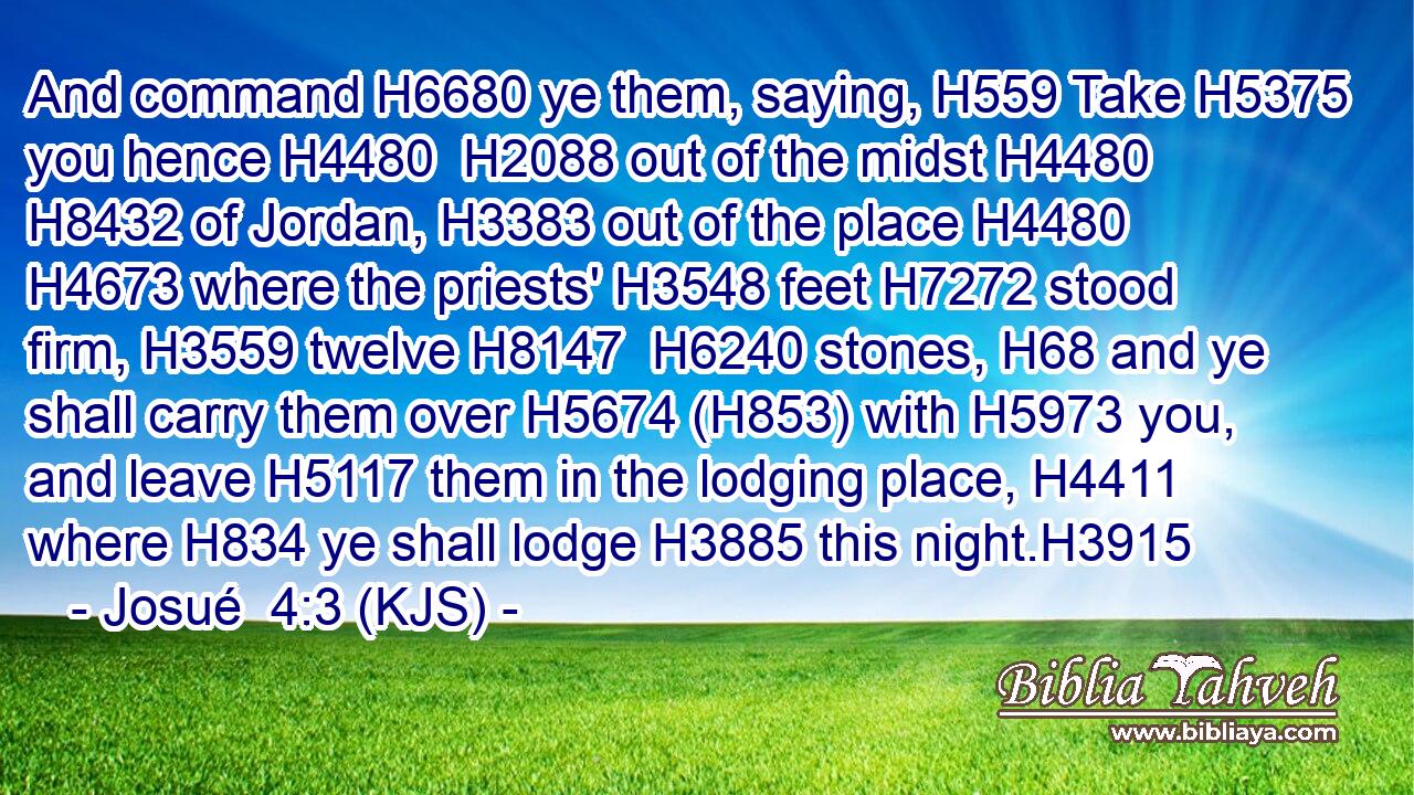 And command H6680 ye them, saying, H559 Take H5375 you hence H4480  H2088 out of the midst H4480  H8432 of Jordan, H3383 out of the place H4480  H4673 where the priests' H3548 feet H7272 stood firm, H3559 twelve H8147  H6240 stones, H68 and ye shall carry them over H5674 (H853) with H5973 you, and leave H5117 them in the lodging place, H4411 where H834 ye shall lodge H3885 this night.H3915