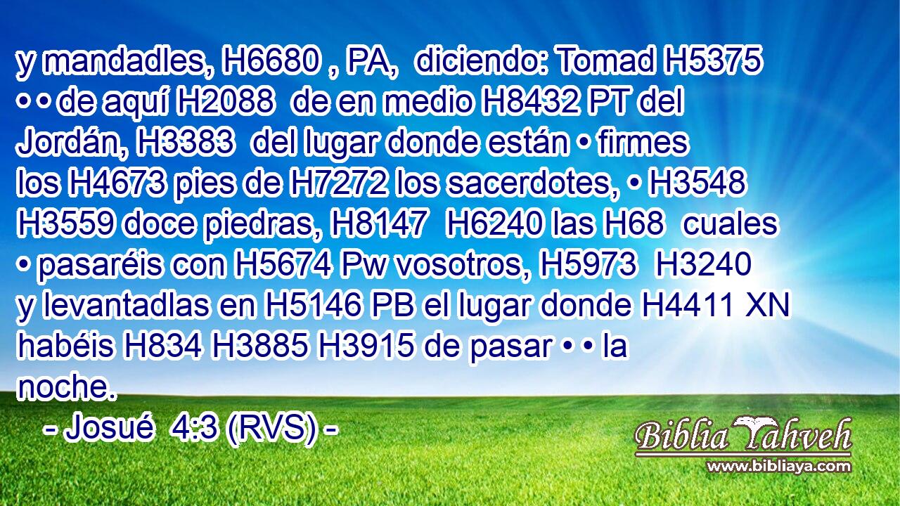 y mandadles, H6680 , PA,  diciendo: Tomad H5375  • • de aquí H2088  de en medio H8432 PT del Jordán, H3383  del lugar donde están • firmes los H4673 pies de H7272 los sacerdotes, • H3548  H3559 doce piedras, H8147  H6240 las H68  cuales • pasaréis con H5674 Pw vosotros, H5973  H3240 y levantadlas en H5146 PB el lugar donde H4411 XN habéis H834 H3885 H3915 de pasar • • la noche. 
