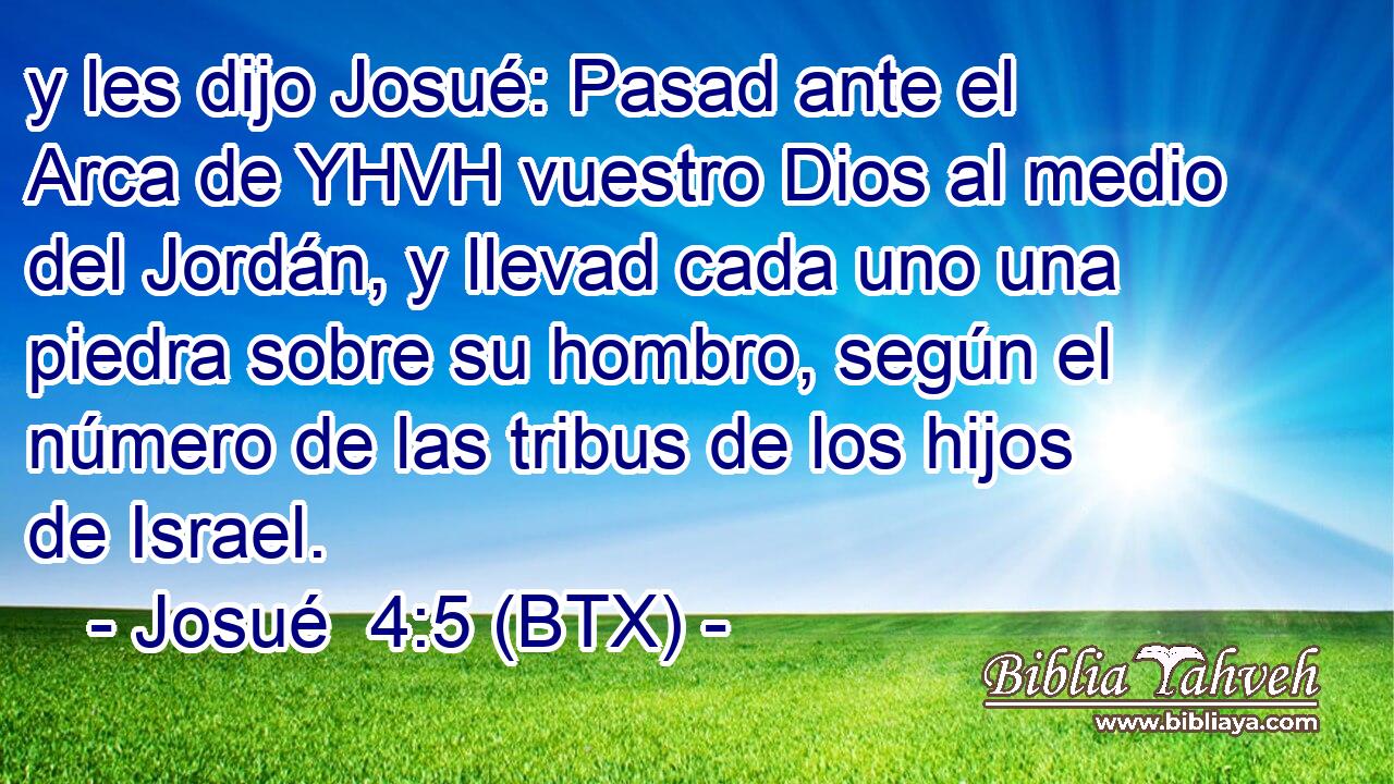 y les dijo Josué: Pasad ante el Arca de YHVH vuestro Dios al medio del Jordán, y llevad cada uno una piedra sobre su hombro, según el número de las tribus de los hijos de Israel.
